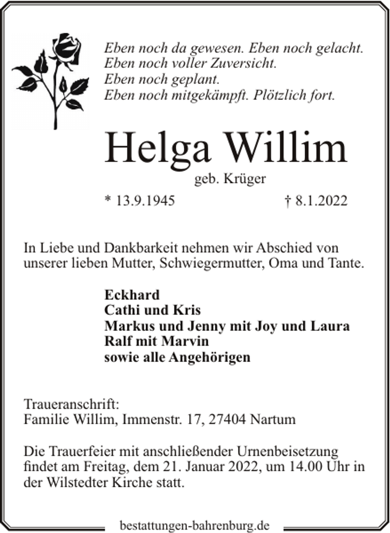 <p>Eben noch da gewesen. Eben noch gelacht.<br />Eben noch voller Zuversicht.<br />Eben noch geplant.<br />Eben noch mitgekämpft. Plötzlich fort.</p><p>Helga Willim<br />geb. Krüger</p><p>* 13.9.1945</p><p>† 8.1.2022</p><p>In Liebe und Dankbarkeit nehmen wir Abschied von<br />unserer lieben Mutter, Schwiegermutter, Oma und Tante.<br />Eckhard<br />Cathi und Kris<br />Markus und Jenny mit Joy und Laura<br />Ralf mit Marvin<br />sowie alle Angehörigen<br />Traueranschrift:<br />Familie Willim, Immenstr. 17, 27404 Nartum<br />Die Trauerfeier mit anschließender Urnenbeisetzung<br />findet am Freitag, dem 21. Januar 2022, um 14.00 Uhr in<br />der Wilstedter Kirche statt.<br />bestattungen-bahrenburg.de</p>