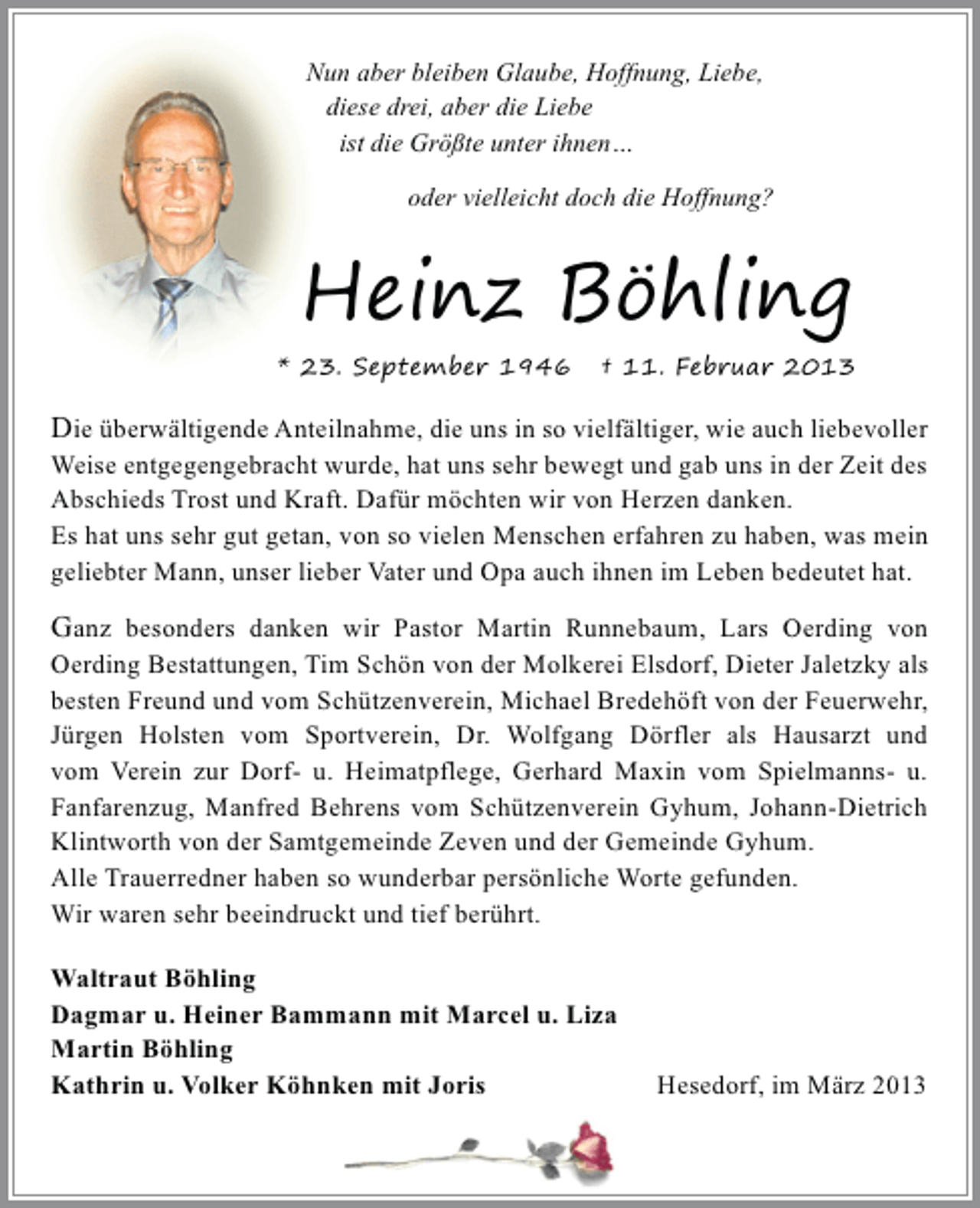 <p>Nun aber bleiben Glaube, Hoffnung, Liebe,<br />diese drei, aber die Liebe<br />ist die Größte unter ihnen…<br />oder vielleicht doch die Hoffnung?</p>
<p>Heinz Böhling<br />* 23. September 1946</p>
<p>† 11. Februar 2013</p>
<p>Die überwältigende Anteilnahme, die uns in so vielfältiger, wie auch liebevoller</p>
<p>Weise entgegengebracht wurde, hat uns sehr bewegt und gab uns in der Zeit des<br />Abschieds Trost und Kraft. Dafür möchten wir von Herzen danken.<br />Es hat uns sehr gut getan, von so vielen Menschen erfahren zu haben, was mein<br />geliebter Mann, unser lieber Vater und Opa auch ihnen im Leben bedeutet hat.</p>
<p>Ganz besonders danken wir Pastor Martin Runnebaum, Lars Oerding von</p>
<p>Oerding Bestattungen, Tim Schön von der Molkerei Elsdorf, Dieter Jaletzky als<br />besten Freund und vom Schützenverein, Michael Bredehöft von der Feuerwehr,<br />Jürgen Holsten vom Sportverein, Dr. Wolfgang Dörfler als Hausarzt und<br />vom Verein zur Dorf- u. Heimatpflege, Gerhard Maxin vom Spielmanns- u.<br />Fanfarenzug, Manfred Behrens vom Schützenverein Gyhum, Johann-Dietrich<br />Klintworth von der Samtgemeinde Zeven und der Gemeinde Gyhum.<br />Alle Trauerredner haben so wunderbar persönliche Worte gefunden.<br />Wir waren sehr beeindruckt und tief berührt.</p>
<p>Waltraut Böhling<br />Dagmar u. Heiner Bammann mit Marcel u. Liza<br />Martin Böhling<br />Kathrin u. Volker Köhnken mit Joris</p>
<p>Hesedorf, im März 2013</p>