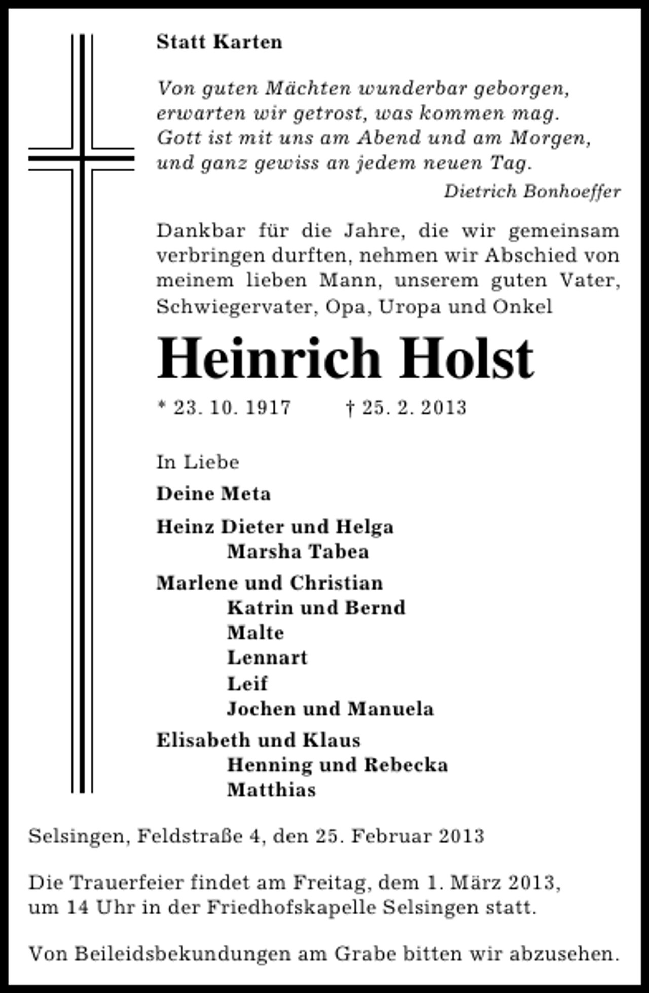 <p>Statt Karten<br />Von guten Mächten wunderbar geborgen,<br />erwarten wir getrost, was kommen mag.<br />Gott ist mit uns am Abend und am Morgen,<br />und ganz gewiss an jedem neuen Tag.<br />Dietrich Bonhoeffer</p><p>Dankbar für die Jahre, die wir gemeinsam<br />verbringen durften, nehmen wir Abschied von<br />meinem lieben Mann, unserem guten Vater,<br />Schwiegervater, Opa, Uropa und Onkel</p><p>Heinrich Holst</p><p>* 23. 10. 1917</p><p>† 25. 2. 2013</p><p>In Liebe<br />Deine Meta<br />Heinz Dieter und Helga<br />Marsha Tabea<br />Marlene und Christian<br />Katrin und Bernd<br />Malte<br />Lennart<br />Leif<br />Jochen und Manuela<br />Elisabeth und Klaus<br />Henning und Rebecka<br />Matthias<br />Selsingen, Feldstraße 4, den 25. Februar 2013<br />Die Trauerfeier findet am Freitag, dem 1. März 2013,<br />um 14 Uhr in der Friedhofskapelle Selsingen statt.<br />Von Beileidsbekundungen am Grabe bitten wir abzusehen.</p>