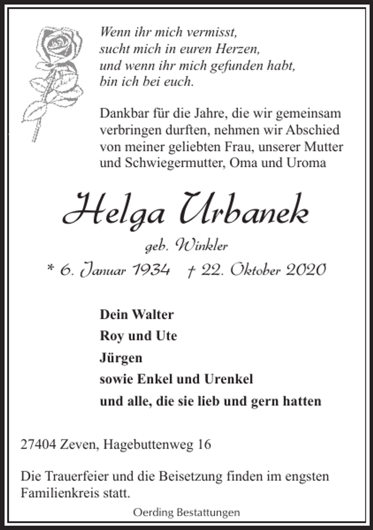 <p>Wenn ihr mich vermisst,<br />sucht mich in euren Herzen,<br />und wenn ihr mich gefunden habt,<br />bin ich bei euch.<br />Dankbar für die Jahre, die wir gemeinsam<br />verbringen durften, nehmen wir Abschied<br />von meiner geliebten Frau, unserer Mutter<br />und Schwiegermutter, Oma und Uroma</p><p>Helga Urbanek</p><p>geb. Winkler<br />* 6. Januar 1934 † 22. Oktober 2020<br />Dein Walter<br />Roy und Ute<br />Jürgen<br />sowie Enkel und Urenkel<br />und alle, die sie lieb und gern hatten<br />27404 Zeven, Hagebuttenweg 16<br />Die Trauerfeier und die Beisetzung finden im engsten<br />Familienkreis statt.<br />Oerding Bestattungen</p>