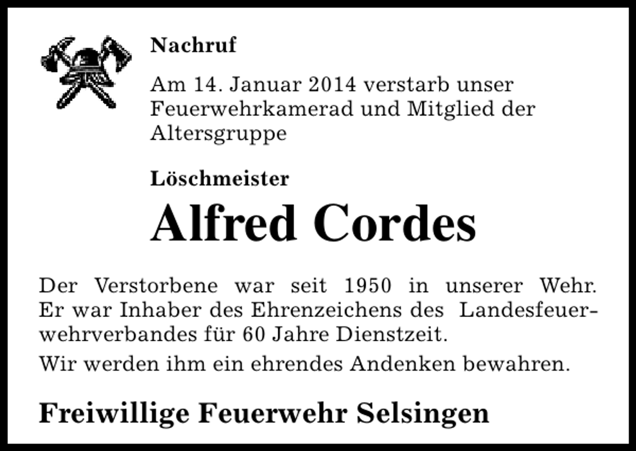 <p>Nachruf<br />Am 14. Januar 2014 verstarb unser<br />Feuerwehrkamerad und Mitglied der<br />Altersgruppe<br />Löschmeister</p><p>Alfred Cordes<br />Der Verstorbene war seit 1950 in unserer Wehr.<br />Er war Inhaber des Ehrenzeichens des Landesfeuerwehrverbandes für 60 Jahre Dienstzeit.<br />Wir werden ihm ein ehrendes Andenken bewahren.</p><p>Freiwillige Feuerwehr Selsingen</p>