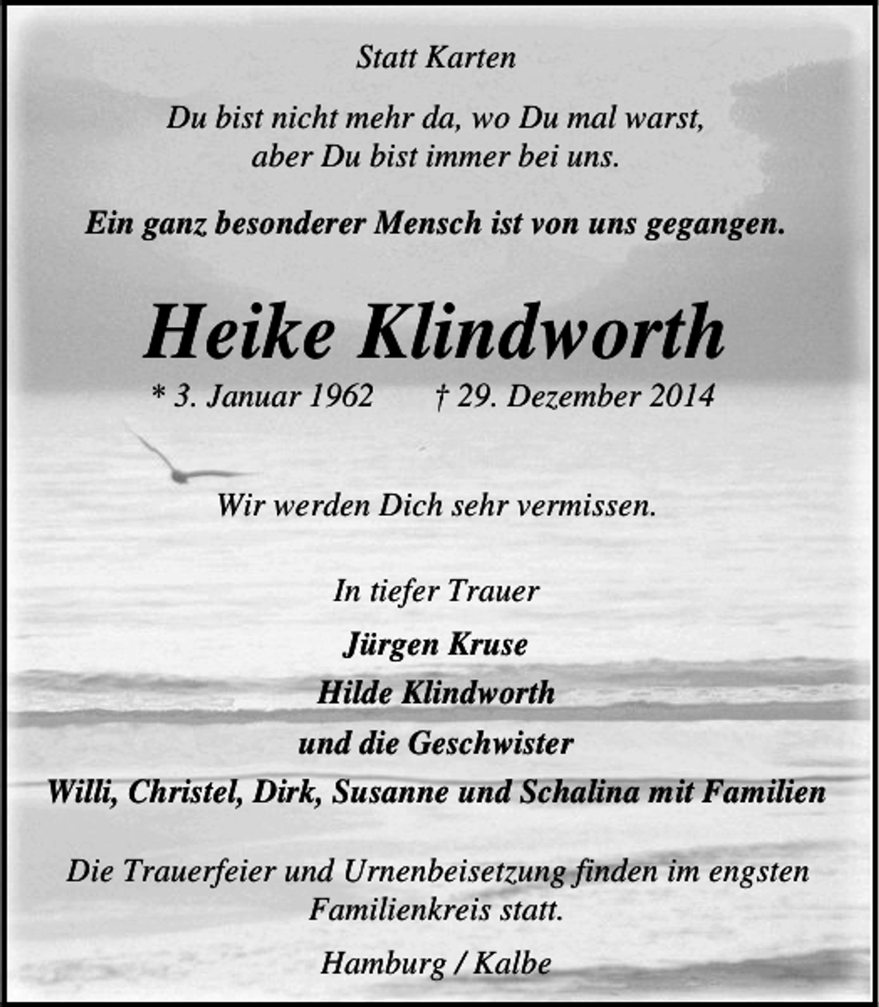 <p>Statt Karten<br />Du bist nicht mehr da, wo Du mal warst,<br />aber Du bist immer bei uns.<br />Ein ganz besonderer Mensch ist von uns gegangen.</p><p>Heike Klindworth<br />* 3. Januar 1962</p><p>â€  29. Dezember 2014</p><p>Wir werden Dich sehr vermissen.<br />In tiefer Trauer<br />JÃ¼rgen Kruse<br />Hilde Klindworth<br />und die Geschwister<br />Willi, Christel, Dirk, Susanne und Schalina mit Familien<br />Die Trauerfeier und Urnenbeisetzung finden im engsten<br />Familienkreis statt.<br />Hamburg / Kalbe</p>