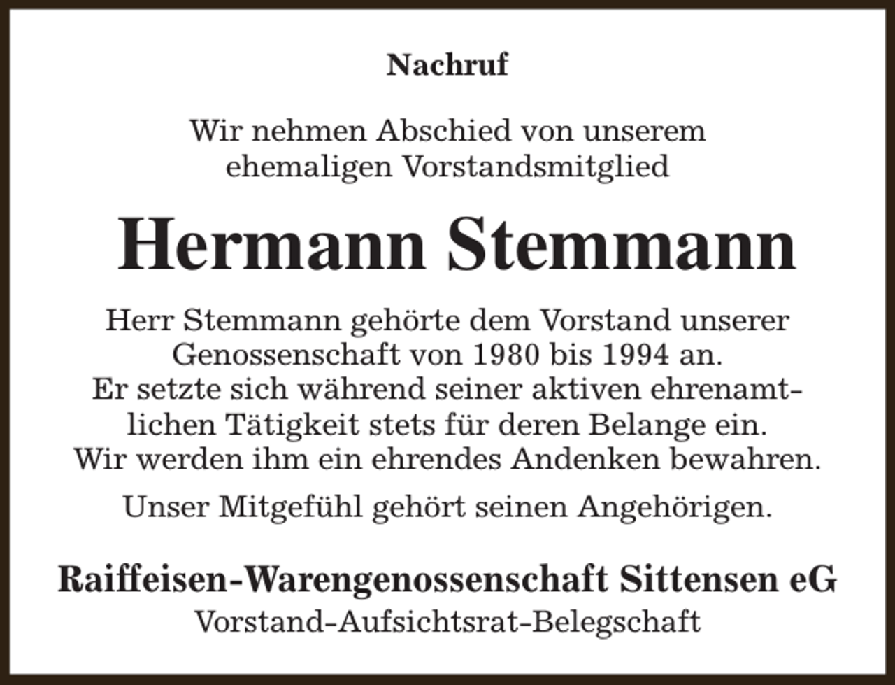 <p>Nachruf<br />Wir nehmen Abschied von unserem<br />ehemaligen Vorstandsmitglied</p><p>Hermann Stemmann<br />Herr Stemmann gehörte dem Vorstand unserer<br />Genossenschaft von 1980 bis 1994 an.<br />Er setzte sich während seiner aktiven ehrenamtlichen Tätigkeit stets für deren Belange ein.<br />Wir werden ihm ein ehrendes Andenken bewahren.<br />Unser Mitgefühl gehört seinen Angehörigen.</p><p>Raiffeisen-Warengenossenschaft Sittensen eG<br />Vorstand-Aufsichtsrat-Belegschaft</p>