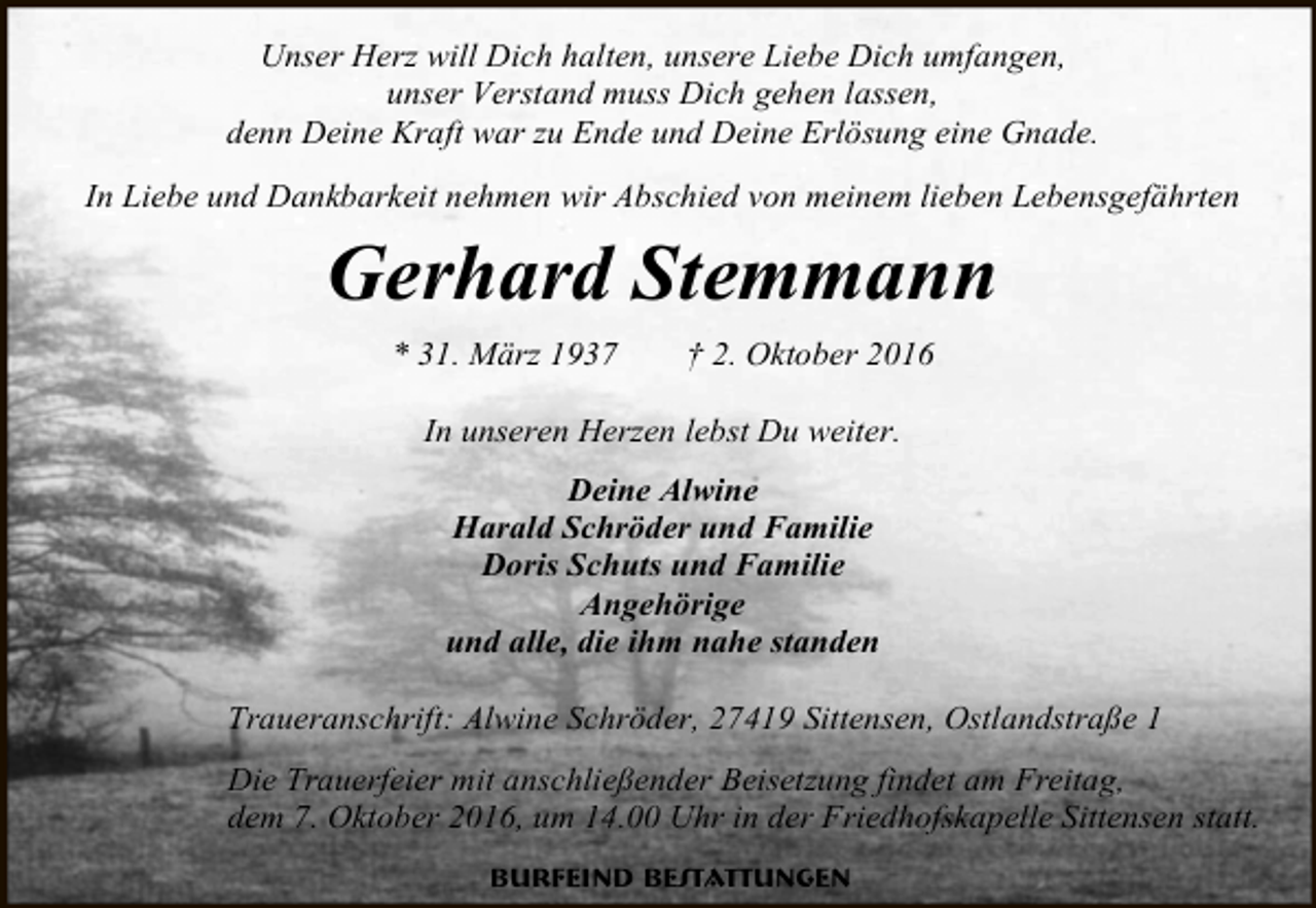 <p>Unser Herz will Dich halten, unsere Liebe Dich umfangen,<br />unser Verstand muss Dich gehen lassen,<br />denn Deine Kraft war zu Ende und Deine Erlösung eine Gnade.<br />In Liebe und Dankbarkeit nehmen wir Abschied von meinem lieben Lebensgefährten</p><p>Gerhard Stemmann<br />* 31. März 1937</p><p>† 2. Oktober 2016</p><p>In unseren Herzen lebst Du weiter.<br />Deine Alwine<br />Harald Schröder und Familie<br />Doris Schuts und Familie<br />Angehörige<br />und alle, die ihm nahe standen<br />Traueranschrift: Alwine Schröder, 27419 Sittensen, Ostlandstraße 1<br />Die Trauerfeier mit anschließender Beisetzung findet am Freitag,<br />dem 7. Oktober 2016, um 14.00 Uhr in der Friedhofskapelle Sittensen statt.<br />Burfeind Bestattungen</p>