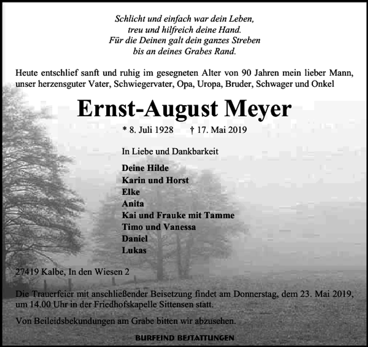 <p>Schlicht und einfach war dein Leben,<br />treu und hilfreich deine Hand.<br />Für die Deinen galt dein ganzes Streben<br />bis an deines Grabes Rand.<br />Heute entschlief sanft und ruhig im gesegneten Alter von 90 Jahren mein lieber Mann,<br />unser herzensguter Vater, Schwiegervater, Opa, Uropa, Bruder, Schwager und Onkel</p><p>Ernst-August Meyer<br />* 8. Juli 1928</p><p>† 17. Mai 2019</p><p>In Liebe und Dankbarkeit<br />Deine Hilde<br />Karin und Horst<br />Elke<br />Anita<br />Kai und Frauke mit Tamme<br />Timo und Vanessa<br />Daniel<br />Lukas<br />27419 Kalbe, In den Wiesen 2<br />Die Trauerfeier mit anschließender Beisetzung findet am Donnerstag, dem 23. Mai 2019,<br />um 14.00 Uhr in der Friedhofskapelle Sittensen statt.<br />Von Beileidsbekundungen am Grabe bitten wir abzusehen.<br />Burfeind Bestattungen</p>