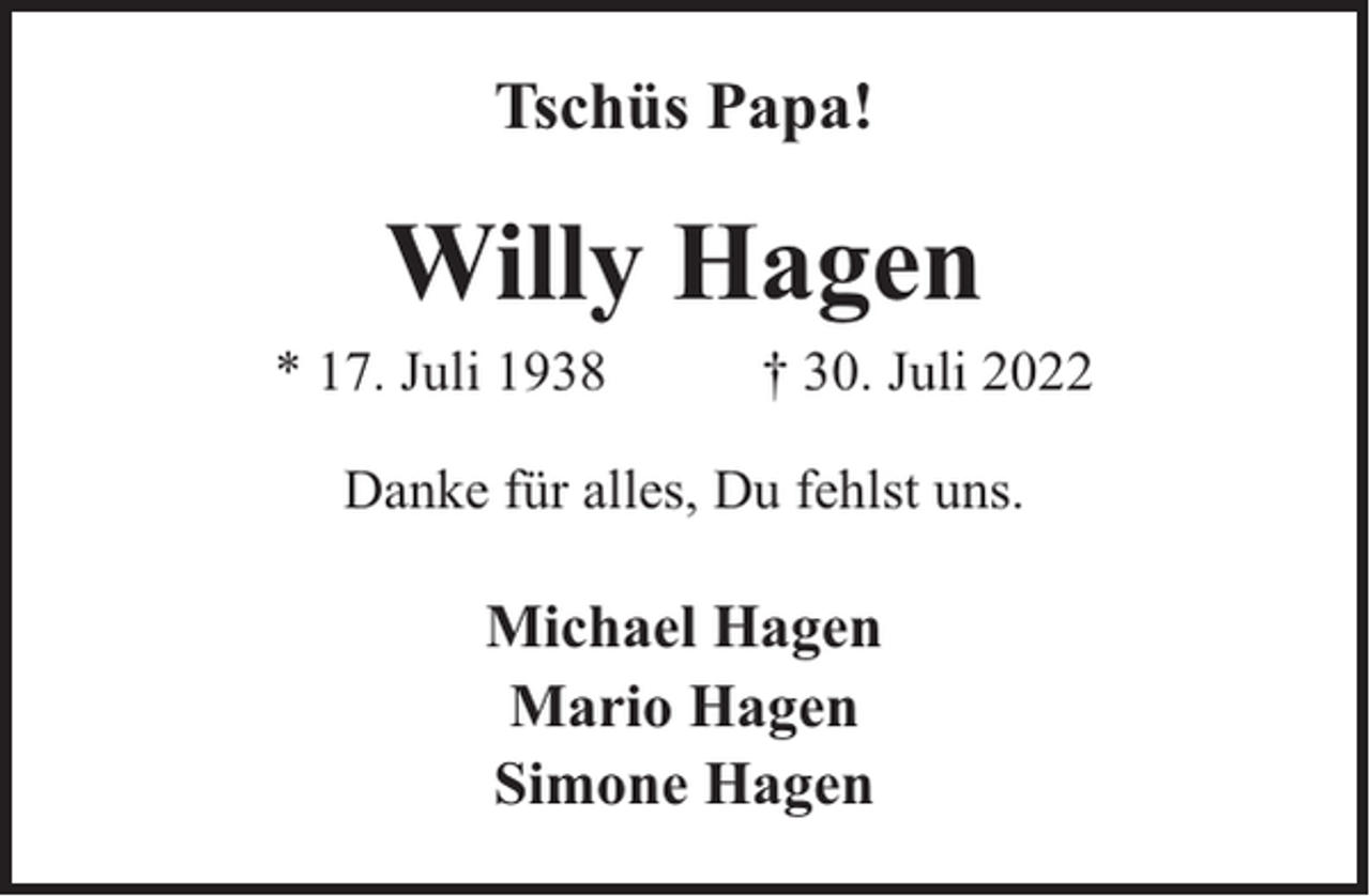<p>Tschüs Papa!</p><p>Willy Hagen</p><p>* 17. Juli 1938</p><p>† 30. Juli 2022</p><p>Danke für alles, Du fehlst uns.</p><p>Michael Hagen<br />Mario Hagen<br />Simone Hagen</p>