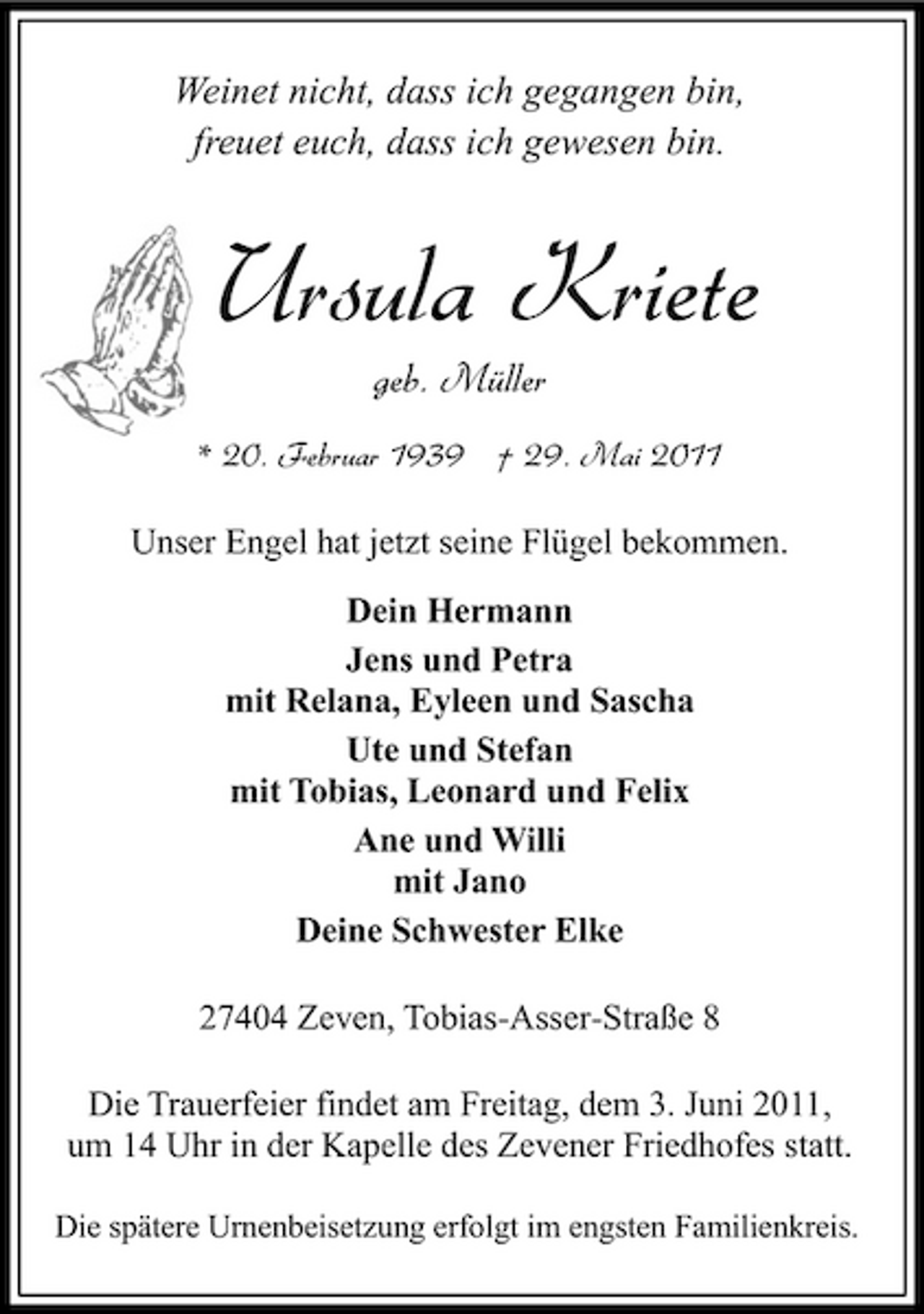 <p>Weinet nicht, dass ich gegangen bin, freuet euch, dass ich gewesen bin.</p><p>Ursula Kriete<br />geb. Müller<br />* 20. Februar 1939 † 29. Mai 2011 Unser Engel hat jetzt seine Flügel bekommen. Dein Hermann Jens und Petra mit Relana, Eyleen und Sascha Ute und Stefan mit Tobias, Leonard und Felix Ane und Willi mit Jano Deine Schwester Elke 27404 Zeven, Tobias-Asser-Straße 8 Die Trauerfeier findet am Freitag, dem 3. Juni 2011, um 14 Uhr in der Kapelle des Zevener Friedhofes statt.<br />Die spätere Urnenbeisetzung erfolgt im engsten Familienkreis.</p>