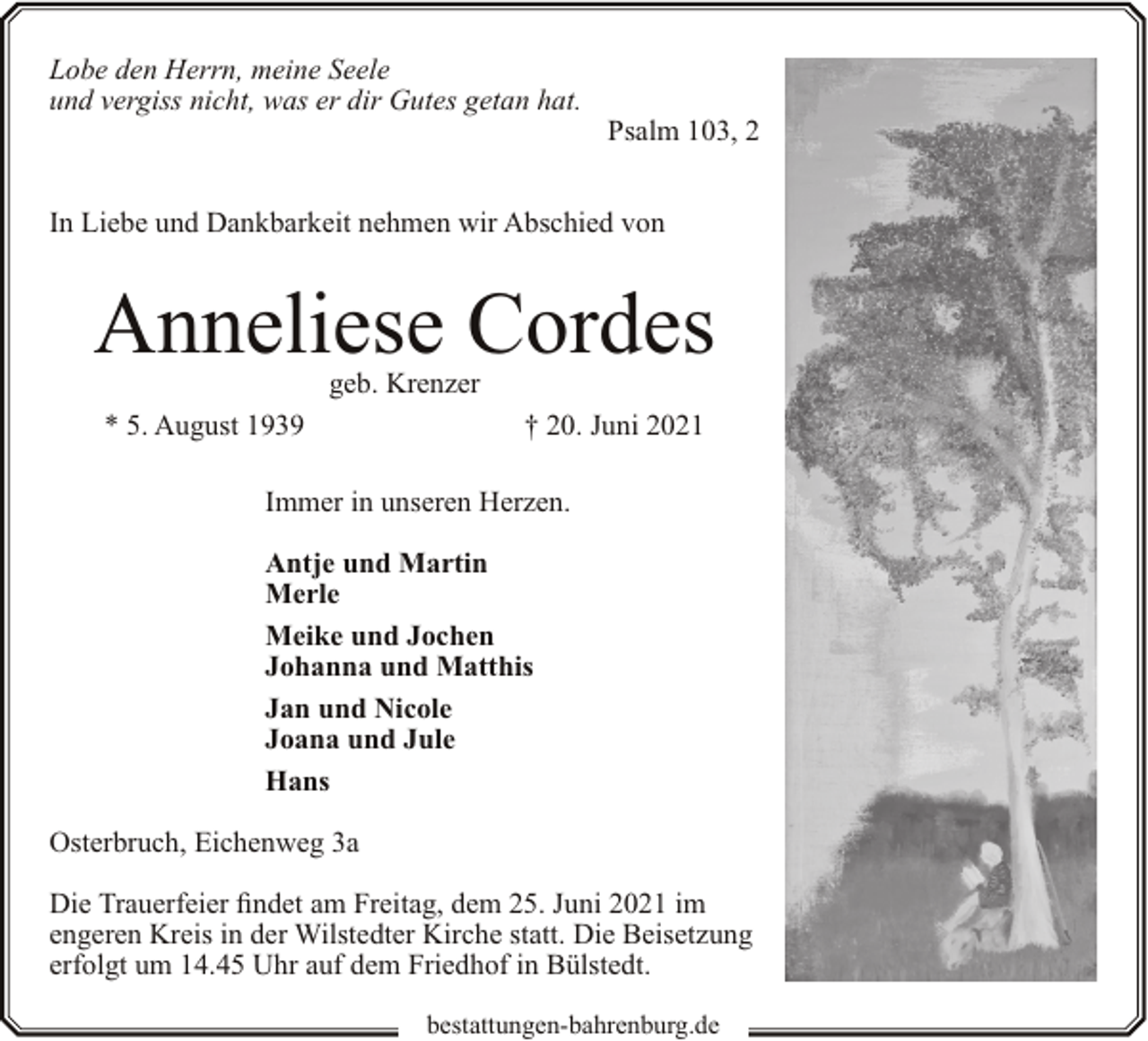 <p>Lobe den Herrn, meine Seele<br />und vergiss nicht, was er dir Gutes getan hat.</p><p>Psalm 103, 2</p><p>In Liebe und Dankbarkeit nehmen wir Abschied von</p><p>Anneliese Cordes<br />geb. Krenzer</p><p>* 5. August 1939</p><p>† 20. Juni 2021</p><p>Immer in unseren Herzen.<br />Antje und Martin<br />Merle<br />Meike und Jochen<br />Johanna und Matthis<br />Jan und Nicole<br />Joana und Jule<br />Hans<br />Osterbruch, Eichenweg 3a<br />Die Trauerfeier findet am Freitag, dem 25. Juni 2021 im<br />engeren Kreis in der Wilstedter Kirche statt. Die Beisetzung<br />erfolgt um 14.45 Uhr auf dem Friedhof in Bülstedt.<br />bestattungen-bahrenburg.de</p>