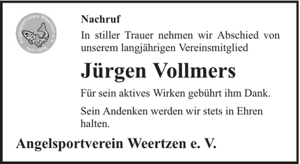 <p>Nachruf<br />In stiller Trauer nehmen wir Abschied von<br />unserem langjährigen Vereinsmitglied</p><p>Jürgen Vollmers<br />Für sein aktives Wirken gebührt ihm Dank.<br />Sein Andenken werden wir stets in Ehren<br />halten.</p><p>Angelsportverein Weertzen e. V.</p>