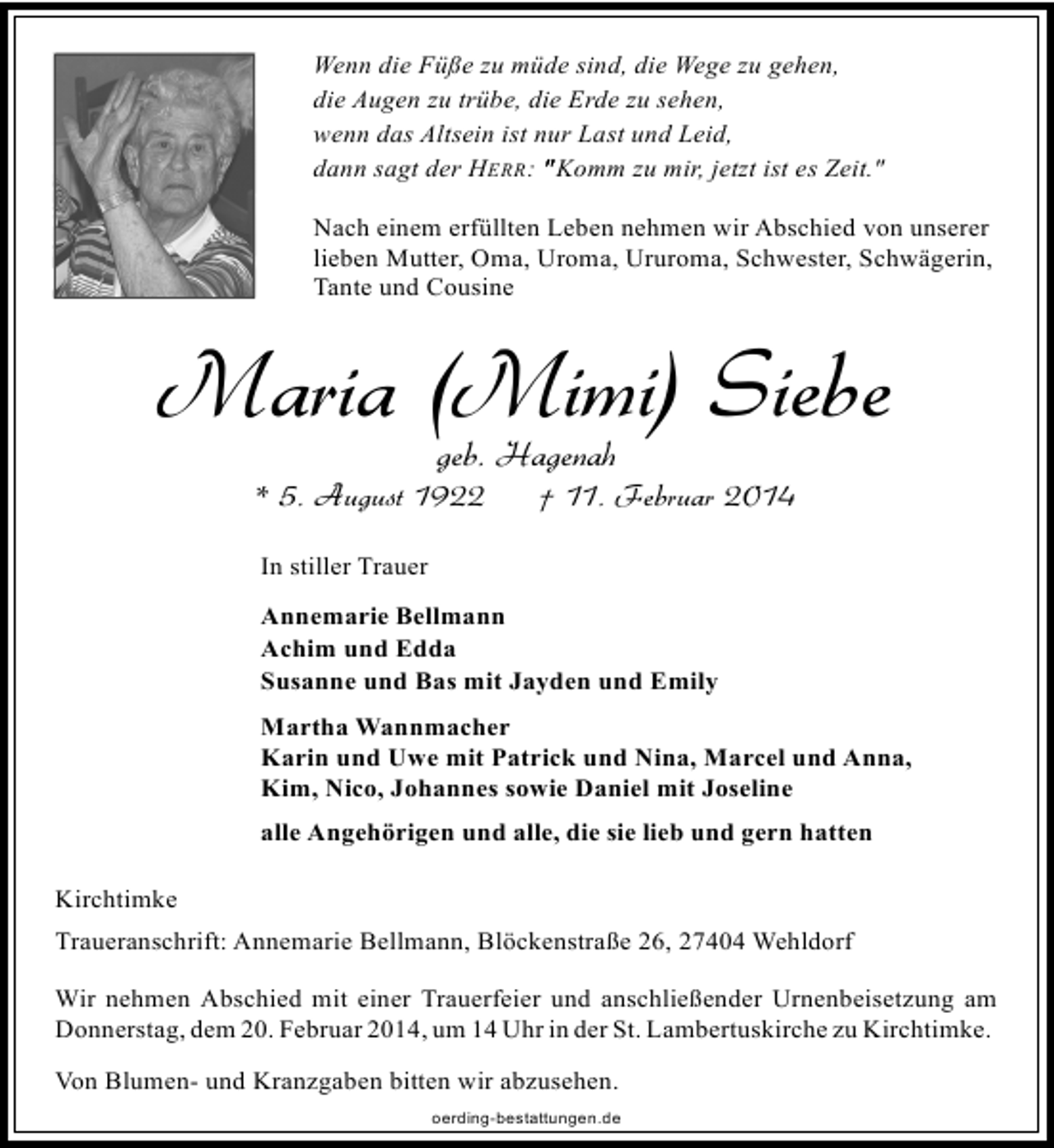 <p>Wenn die Füße zu müde sind, die Wege zu gehen,<br />die Augen zu trübe, die Erde zu sehen,<br />wenn das Altsein ist nur Last und Leid,<br />dann sagt der HERR: " Komm zu mir, jetzt ist es Zeit."<br />Nach einem erfüllten Leben nehmen wir Abschied von unserer<br />lieben Mutter, Oma, Uroma, Ururoma, Schwester, Schwägerin,<br />Tante und Cousine</p><p>Maria (Mimi) Siebe<br />geb. Hagenah</p><p>* 5. August 1922</p><p>† 11. Februar 2014</p><p>In stiller Trauer<br />Annemarie Bellmann<br />Achim und Edda<br />Susanne und Bas mit Jayden und Emily<br />Martha Wannmacher<br />Karin und Uwe mit Patrick und Nina, Marcel und Anna,<br />Kim, Nico, Johannes sowie Daniel mit Joseline<br />alle Angehörigen und alle, die sie lieb und gern hatten<br />Kirchtimke<br />Traueranschrift: Annemarie Bellmann, Blöckenstraße 26, 27404 Wehldorf<br />Wir nehmen Abschied mit einer Trauerfeier und anschließender Urnenbeisetzung am<br />Donnerstag, dem 20. Februar 2014, um 14 Uhr in der St. Lambertuskirche zu Kirchtimke.<br />Von Blumen- und Kranzgaben bitten wir abzusehen.<br />oerding-bestattungen.de</p>
