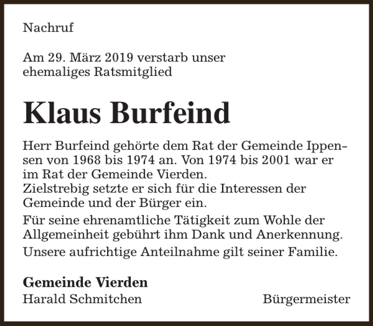 <p>Nachruf<br />Am 29. März 2019 verstarb unser<br />ehemaliges Ratsmitglied</p><p>Klaus Burfeind<br />Herr Burfeind gehörte dem Rat der Gemeinde Ippensen von 1968 bis 1974 an. Von 1974 bis 2001 war er<br />im Rat der Gemeinde Vierden.<br />Zielstrebig setzte er sich für die Interessen der<br />Gemeinde und der Bürger ein.<br />Für seine ehrenamtliche Tätigkeit zum Wohle der<br />Allgemeinheit gebührt ihm Dank und Anerkennung.<br />Unsere aufrichtige Anteilnahme gilt seiner Familie.</p><p>Gemeinde Vierden</p><p>Harald Schmitchen</p><p>Bürgermeister</p>