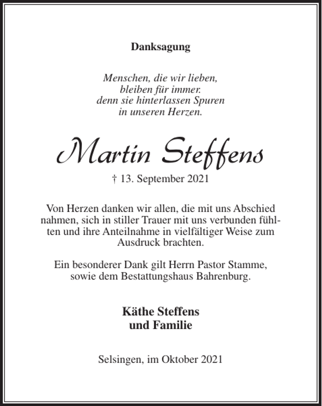 <p>Danksagung<br />Menschen, die wir lieben,<br />bleiben für immer.<br />denn sie hinterlassen Spuren<br />in unseren Herzen.</p><p>Martin Steffens<br />† 13. September 2021</p><p>Von Herzen danken wir allen, die mit uns Abschied<br />nahmen, sich in stiller Trauer mit uns verbunden fühlten und ihre Anteilnahme in vielfältiger Weise zum<br />Ausdruck brachten.<br />Ein besonderer Dank gilt Herrn Pastor Stamme,<br />sowie dem Bestattungshaus Bahrenburg.</p><p>Käthe Steffens<br />und Familie<br />Selsingen, im Oktober 2021</p>