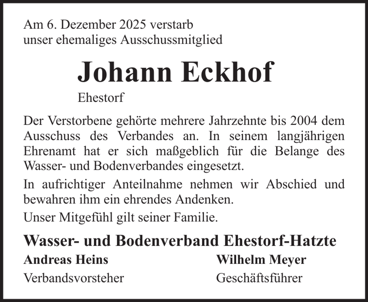 <p>Am 6. Dezember 2025 verstarb<br />unser ehemaliges Ausschussmitglied</p><p>Johann Eckhof<br />Ehestorf<br />Der Verstorbene gehörte mehrere Jahrzehnte bis 2004 dem<br />Ausschuss des Verbandes an. In seinem langjährigen<br />Ehrenamt hat er sich maßgeblich für die Belange des<br />Wasser- und Bodenverbandes eingesetzt.<br />In aufrichtiger Anteilnahme nehmen wir Abschied und<br />bewahren ihm ein ehrendes Andenken.<br />Unser Mitgefühl gilt seiner Familie.</p><p>Wasser- und Bodenverband Ehestorf-Hatzte<br />Andreas Heins<br />Verbandsvorsteher</p><p>Wilhelm Meyer<br />Geschäftsführer</p>