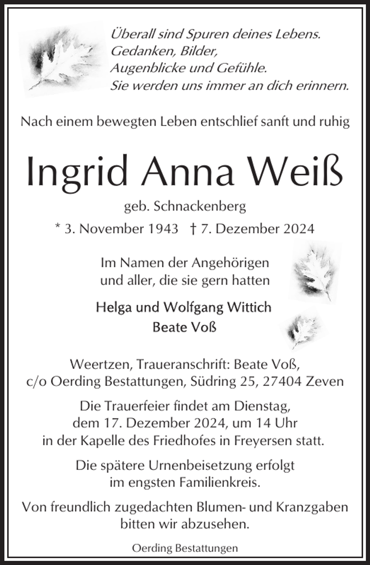 <p>Überall sind Spuren deines Lebens.<br />Gedanken, Bilder,<br />Augenblicke und Gefühle.<br />Sie werden uns immer an dich erinnern.<br />Nach einem bewegten Leben entschlief sanft und ruhig</p><p>Ingrid Anna Weiß<br />geb. Schnackenberg<br />* 3. November 1943 † 7. Dezember 2024<br />Im Namen der Angehörigen<br />und aller, die sie gern hatten</p><p>Weertzen, Traueranschrift: Beate Voß,<br />c/o Oerding Bestattungen, Südring 25, 27404 Zeven<br />Die Trauerfeier findet am Dienstag,<br />dem 17. Dezember 2024, um 14 Uhr<br />in der Kapelle des Friedhofes in Freyersen statt.<br />Die spätere Urnenbeisetzung erfolgt<br />im engsten Familienkreis.<br />Von freundlich zugedachten Blumen- und Kranzgaben<br />bitten wir abzusehen.<br />Oerding Bestattungen</p>