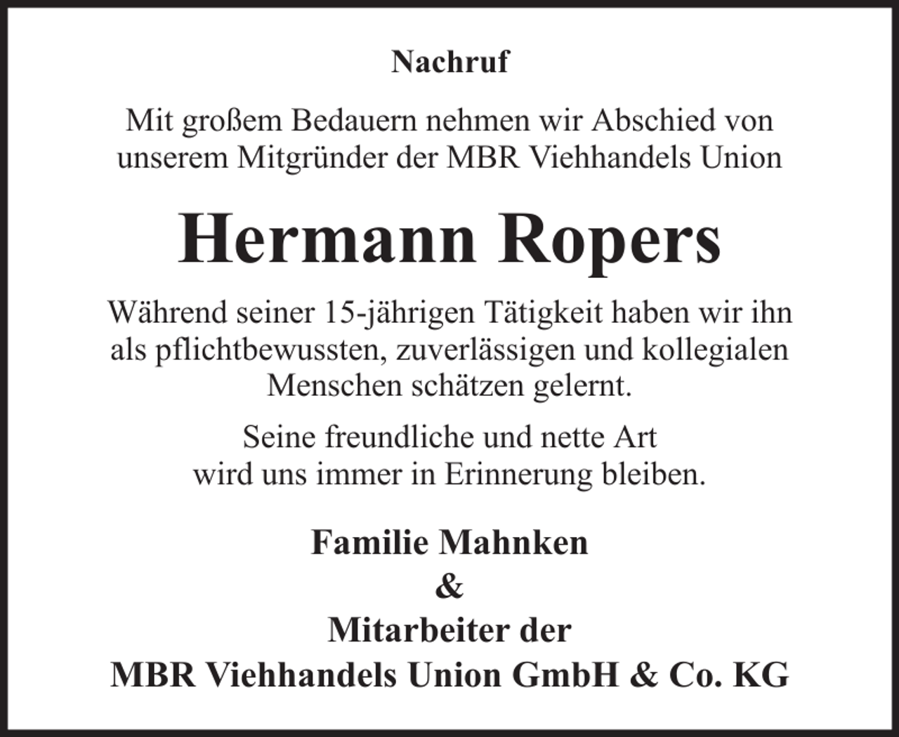 <p>Nachruf<br />Mit großem Bedauern nehmen wir Abschied von<br />unserem Mitgründer der MBR Viehhandels Union</p><p>Hermann Ropers<br />Während seiner 15-jährigen Tätigkeit haben wir ihn<br />als pflichtbewussten, zuverlässigen und kollegialen<br />Menschen schätzen gelernt.<br />Seine freundliche und nette Art<br />wird uns immer in Erinnerung bleiben.</p><p>Familie Mahnken<br />&amp;<br />Mitarbeiter der<br />MBR Viehhandels Union GmbH &amp; Co. KG</p>