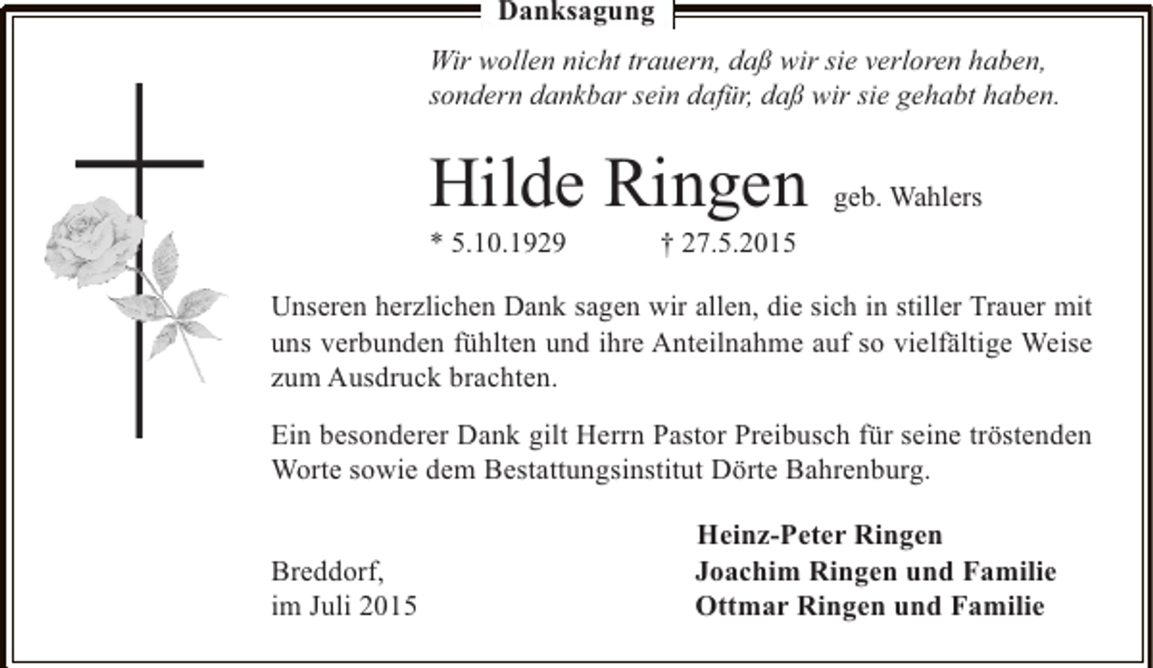 <p>Danksagung<br />Wir wollen nicht trauern, daß wir sie verloren haben,<br />sondern dankbar sein dafür, daß wir sie gehabt haben.</p><p>Hilde Ringen<br />* 5.10.1929</p><p>geb. Wahlers</p><p>† 27.5.2015</p><p>Unseren herzlichen Dank sagen wir allen, die sich in stiller Trauer mit<br />uns verbunden fühlten und ihre Anteilnahme auf so vielfältige Weise<br />zum Ausdruck brachten.</p><p>Ein besonderer Dank gilt Herrn Pastor Preibusch für seine tröstenden<br />Worte sowie dem Bestattungsinstitut Dörte Bahrenburg.<br />Breddorf,<br />im Juli 2015</p><p>Heinz-Peter Ringen<br />Joachim Ringen und Familie<br />Ottmar Ringen und Familie</p>