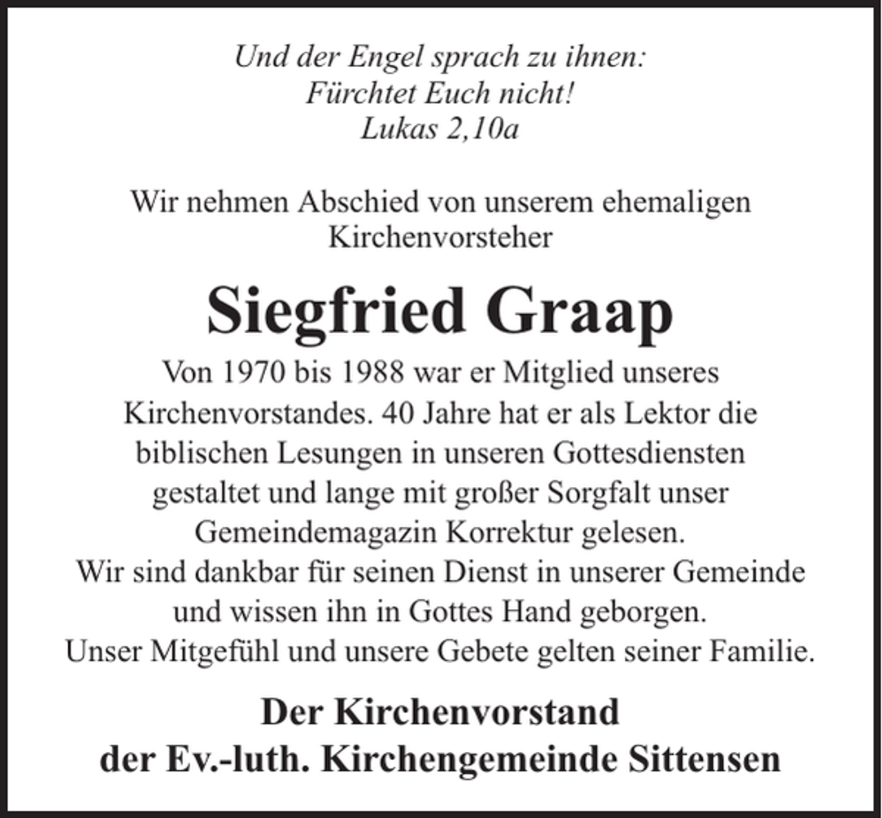 <p>Und der Engel sprach zu ihnen:<br />Fürchtet Euch nicht!<br />Lukas 2,10a<br />Wir nehmen Abschied von unserem ehemaligen<br />Kirchenvorsteher</p><p>Siegfried Graap</p><p>Von 1970 bis 1988 war er Mitglied unseres<br />Kirchenvorstandes. 40 Jahre hat er als Lektor die<br />biblischen Lesungen in unseren Gottesdiensten<br />gestaltet und lange mit großer Sorgfalt unser<br />Gemeindemagazin Korrektur gelesen.<br />Wir sind dankbar für seinen Dienst in unserer Gemeinde<br />und wissen ihn in Gottes Hand geborgen.<br />Unser Mitgefühl und unsere Gebete gelten seiner Familie.</p><p>Der Kirchenvorstand<br />der Ev.-luth. Kirchengemeinde Sittensen</p>