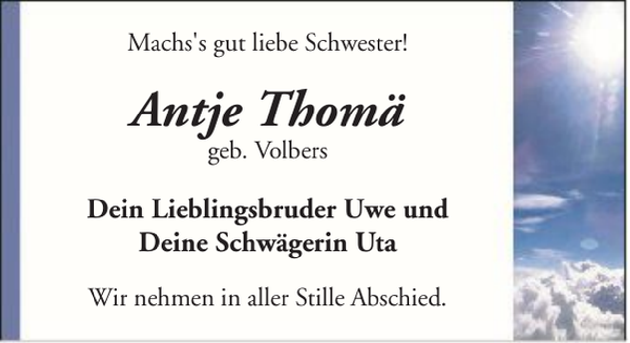 <p>Machs's gut liebe Schwester!</p><p>Antje Thomä<br />geb. Volbers</p><p>Dein Lieblingsbruder Uwe und<br />Deine Schwägerin Uta<br />Wir nehmen in aller Stille Abschied.</p>