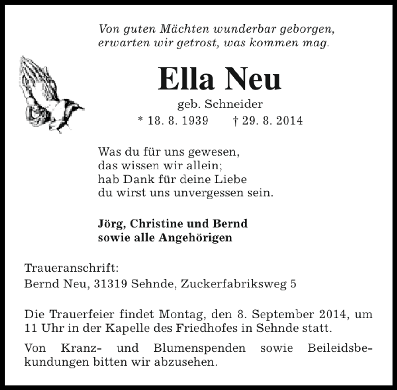 <p>Von guten Mächten wunderbar geborgen,<br />erwarten wir getrost, was kommen mag.</p><p>Ella Neu</p><p>geb. Schneider<br />* 18. 8. 1939<br />† 29. 8. 2014<br />Was du für uns gewesen,<br />das wissen wir allein;<br />hab Dank für deine Liebe<br />du wirst uns unvergessen sein.<br />Jörg, Christine und Bernd<br />sowie alle Angehörigen<br />Traueranschrift:<br />Bernd Neu, 31319 Sehnde, Zuckerfabriksweg 5<br />Die Trauerfeier findet Montag, den 8. September 2014, um<br />11 Uhr in der Kapelle des Friedhofes in Sehnde statt.<br />Von Kranz- und Blumenspenden<br />kundungen bitten wir abzusehen.</p><p>sowie</p><p>Beileidsbe-</p>