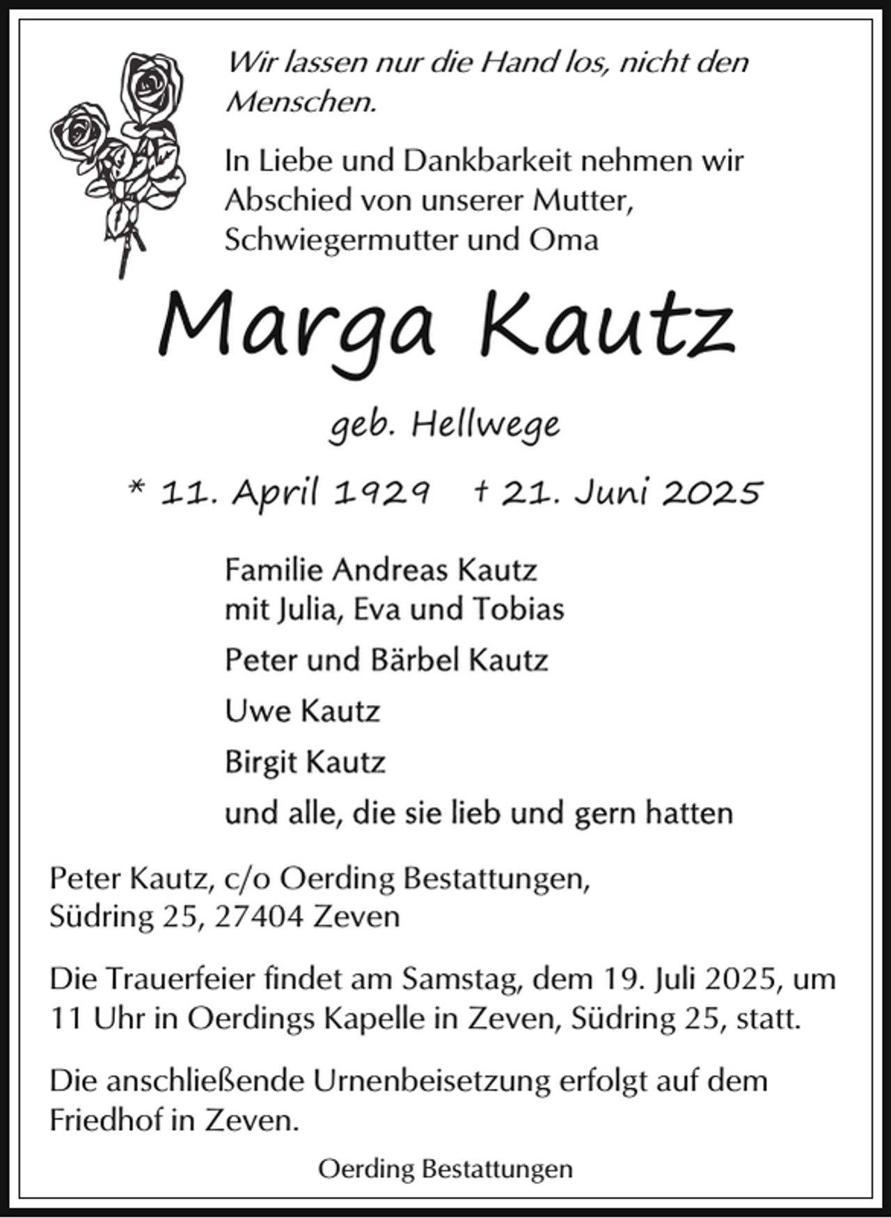 <p>Wir lassen nur die Hand los, nicht den<br />Menschen.<br />In Liebe und Dankbarkeit nehmen wir<br />Abschied von unserer Mutter,<br />Schwiegermutter und Oma</p><p>Marga Kautz<br />geb. Hellwege<br />* 11. April 1929</p><p>† 21. Juni 2025</p><p>Peter Kautz, c/o Oerding Bestattungen,<br />Südring 25, 27404 Zeven<br />Die Trauerfeier findet am Samstag, dem 19. Juli 2025, um<br />11 Uhr in Oerdings Kapelle in Zeven, Südring 25, statt.<br />Die anschließende Urnenbeisetzung erfolgt auf dem<br />Friedhof in Zeven.<br />Oerding Bestattungen</p>