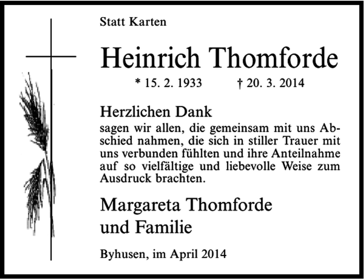<p>Statt Karten</p><p>Heinrich Thomforde<br />* 15. 2. 1933</p><p>† 20. 3. 2014</p><p>Herzlichen Dank</p><p>sagen wir allen, die gemeinsam mit uns Abschied nahmen, die sich in stiller Trauer mit<br />uns verbunden fühlten und ihre Anteilnahme<br />auf so vielfältige und liebevolle Weise zum<br />Ausdruck brachten.</p><p>Margareta Thomforde<br />und Familie<br />Byhusen, im April 2014</p>