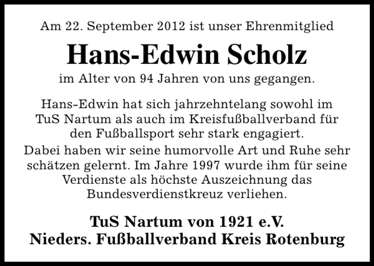 <p>Am 22. September 2012 ist unser Ehrenmitglied</p><p>Hans-Edwin Scholz</p><p>im Alter von 94 Jahren von uns gegangen.<br />Hans-Edwin hat sich jahrzehntelang sowohl im<br />TuS Nartum als auch im Kreisfußballverband für<br />den Fußballsport sehr stark engagiert.<br />Dabei haben wir seine humorvolle Art und Ruhe sehr<br />schätzen gelernt. Im Jahre 1997 wurde ihm für seine<br />Verdienste als höchste Auszeichnung das<br />Bundesverdienstkreuz verliehen.</p><p>TuS Nartum von 1921 e.V.<br />Nieders. Fußballverband Kreis Rotenburg</p>