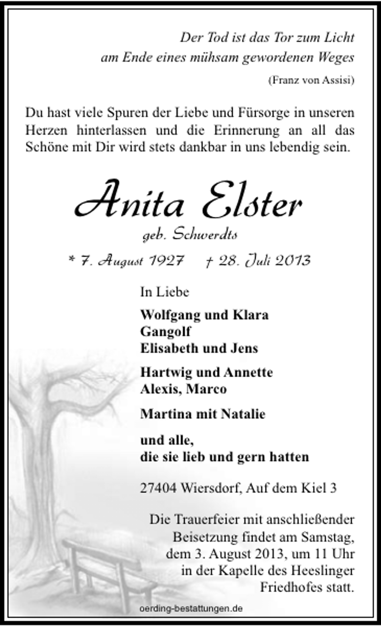 <p>Der Tod ist das Tor zum Licht<br />am Ende eines mühsam gewordenen Weges<br />(Franz von Assisi)</p><p>Du hast viele Spuren der Liebe und Fürsorge in unseren<br />Herzen hinterlassen und die Erinnerung an all das<br />Schöne mit Dir wird stets dankbar in uns lebendig sein.</p><p>Anita Elster<br />geb. Schwerdts</p><p>* 7. August 1927</p><p>† 28. Juli 2013</p><p>In Liebe<br />Wolfgang und Klara<br />Gangolf<br />Elisabeth und Jens<br />Hartwig und Annette<br />Alexis, Marco<br />Martina mit Natalie<br />und alle,<br />die sie lieb und gern hatten<br />27404 Wiersdorf, Auf dem Kiel 3<br />Die Trauerfeier mit anschließender<br />Beisetzung findet am Samstag,<br />dem 3. August 2013, um 11 Uhr<br />in der Kapelle des Heeslinger<br />Friedhofes statt.<br />oerding-bestattungen.de</p>