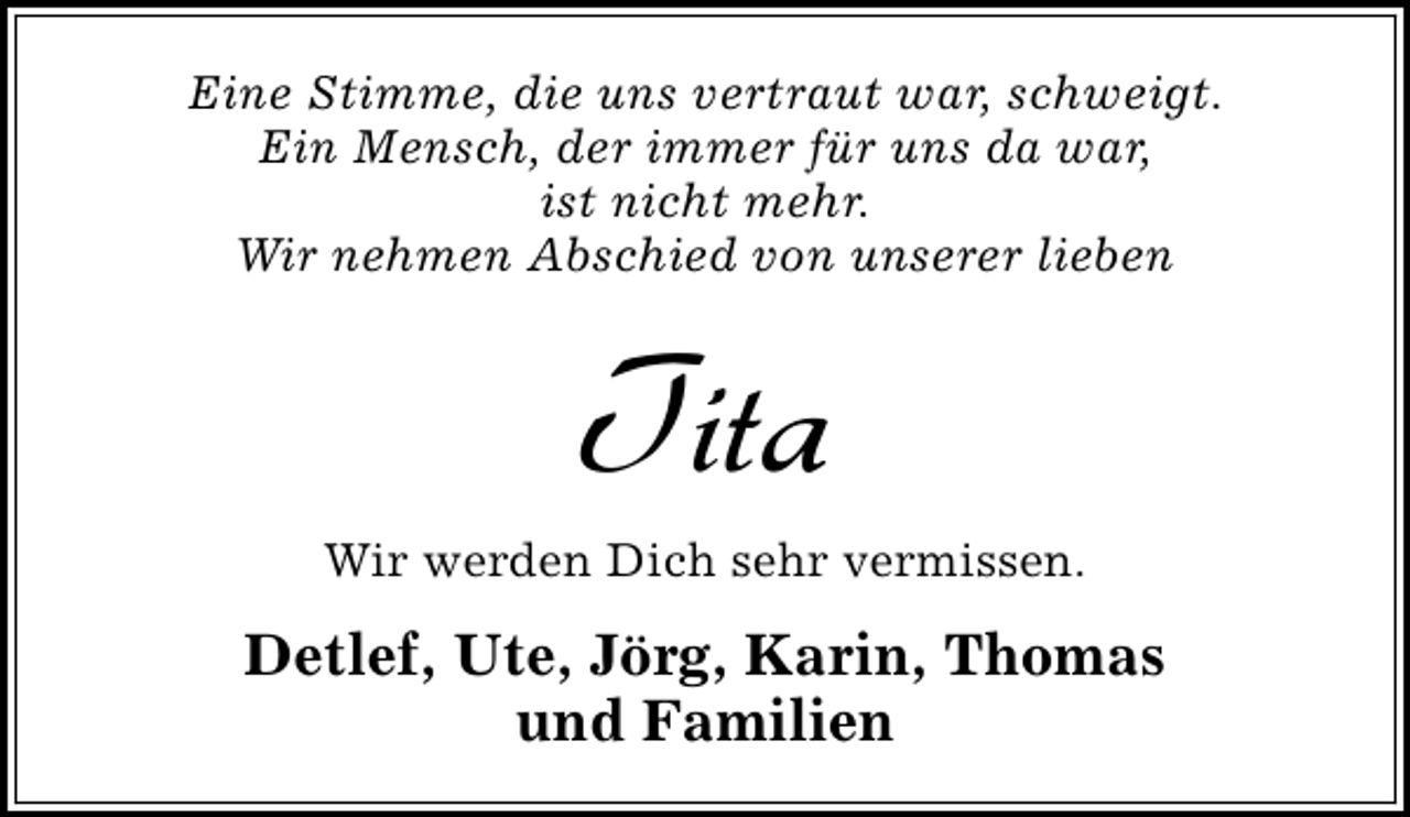 <p>Eine Stimme, die uns vertraut war, schweigt.<br />Ein Mensch, der immer für uns da war,<br />ist nicht mehr.<br />Wir nehmen Abschied von unserer lieben</p><p>Tita</p><p>Wir werden Dich sehr vermissen.</p><p>Detlef, Ute, Jörg, Karin, Thomas<br />und Familien</p>
