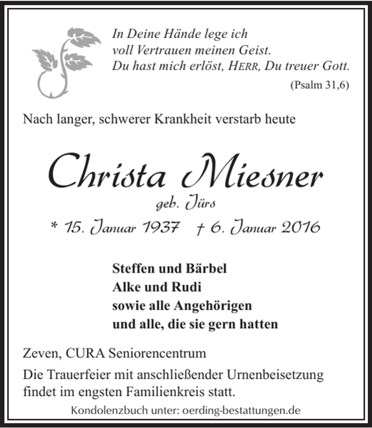 <p>In Deine Hände lege ich<br />voll Vertrauen meinen Geist.<br />Du hast mich erlöst, HERR, Du treuer Gott.<br />(Psalm 31,6)</p><p>Nach langer, schwerer Krankheit verstarb heute</p><p>Christa Miesner<br />geb. Jürs<br />* 15. Januar 1937 † 6. Januar 2016<br />Steffen und Bärbel<br />Alke und Rudi<br />sowie alle Angehörigen<br />und alle, die sie gern hatten</p><p>Zeven, CURA Seniorencentrum<br />Die Trauerfeier mit anschließender Urnenbeisetzung<br />findet im engsten Familienkreis statt.<br />Kondolenzbuch unter: oerding-bestattungen.de</p>