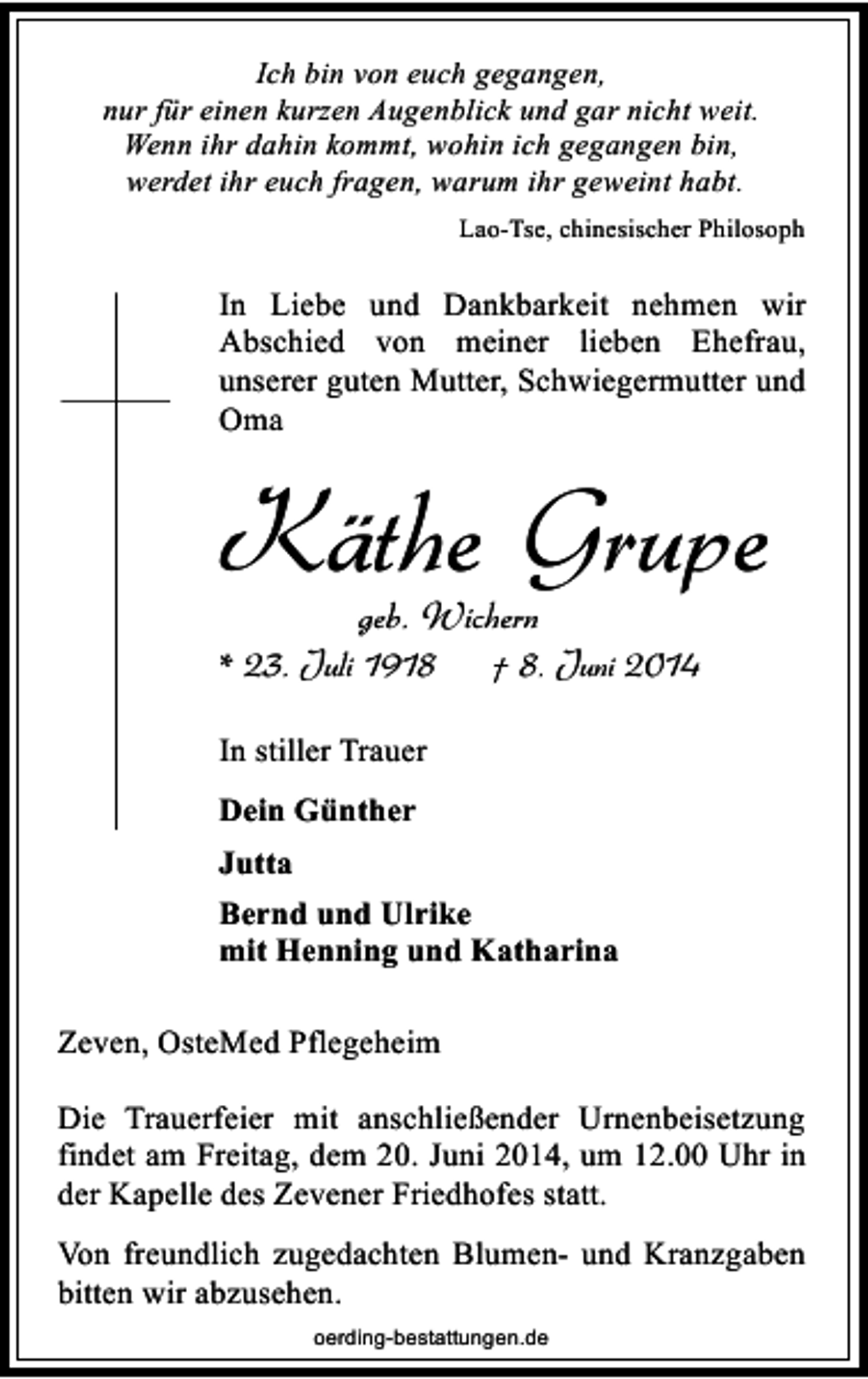 <p>Ich bin von euch gegangen,<br />nur für einen kurzen Augenblick und gar nicht weit.<br />Wenn ihr dahin kommt, wohin ich gegangen bin,<br />werdet ihr euch fragen, warum ihr geweint habt.<br />Lao-Tse, chinesischer Philosoph</p><p>In Liebe und Dankbarkeit nehmen wir<br />Abschied von meiner lieben Ehefrau,<br />unserer guten Mutter, Schwiegermutter und<br />Oma</p><p>Käthe Grupe<br />geb. Wichern</p><p>* 23. Juli 1918</p><p>† 8. Juni 2014</p><p>In stiller Trauer<br />Dein Günther<br />Jutta<br />Bernd und Ulrike<br />mit Henning und Katharina<br />Zeven, OsteMed Pflegeheim<br />Die Trauerfeier mit anschließender Urnenbeisetzung<br />findet am Freitag, dem 20. Juni 2014, um 12.00 Uhr in<br />der Kapelle des Zevener Friedhofes statt.<br />Von freundlich zugedachten Blumen- und Kranzgaben<br />bitten wir abzusehen.<br />oerding-bestattungen.de</p>