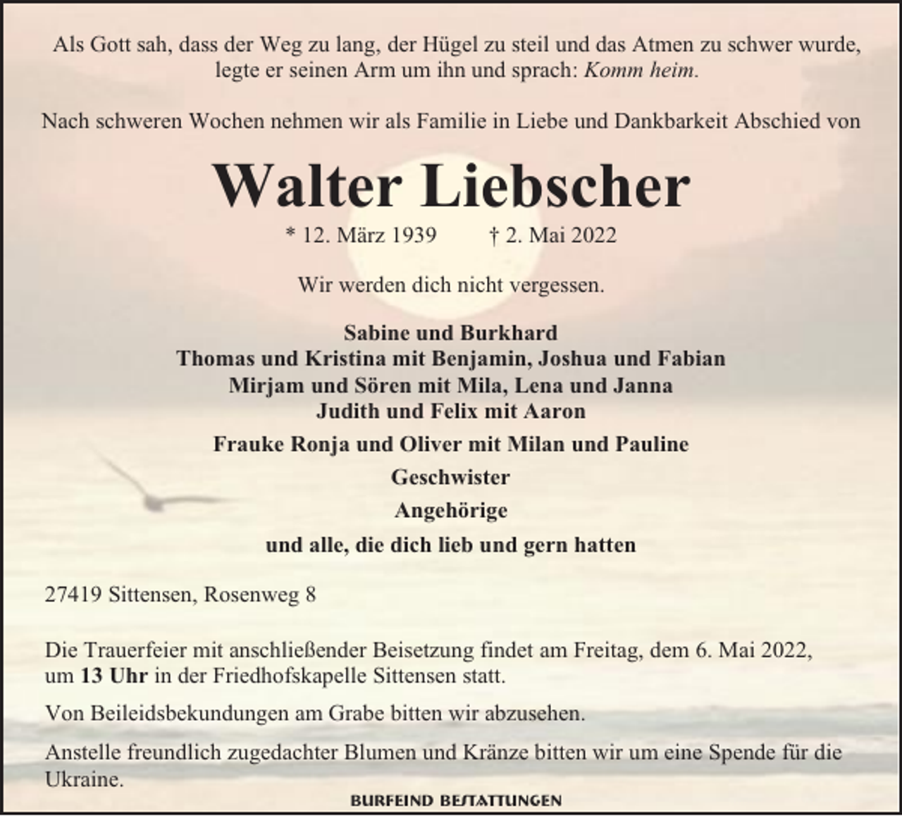 <p>Als Gott sah, dass der Weg zu lang, der Hügel zu steil und das Atmen zu schwer wurde,<br />legte er seinen Arm um ihn und sprach: Komm heim.<br />Nach schweren Wochen nehmen wir als Familie in Liebe und Dankbarkeit Abschied von</p><p>Walter Liebscher<br />* 12. März 1939</p><p>† 2. Mai 2022</p><p>Wir werden dich nicht vergessen.<br />Sabine und Burkhard<br />Thomas und Kristina mit Benjamin, Joshua und Fabian<br />Mirjam und Sören mit Mila, Lena und Janna<br />Judith und Felix mit Aaron<br />Frauke Ronja und Oliver mit Milan und Pauline<br />Geschwister<br />Angehörige<br />und alle, die dich lieb und gern hatten<br />27419 Sittensen, Rosenweg 8<br />Die Trauerfeier mit anschließender Beisetzung findet am Freitag, dem 6. Mai 2022,<br />um 13 Uhr in der Friedhofskapelle Sittensen statt.<br />Von Beileidsbekundungen am Grabe bitten wir abzusehen.<br />Anstelle freundlich zugedachter Blumen und Kränze bitten wir um eine Spende für die<br />Ukraine.<br />Burfeind Bestattungen</p>