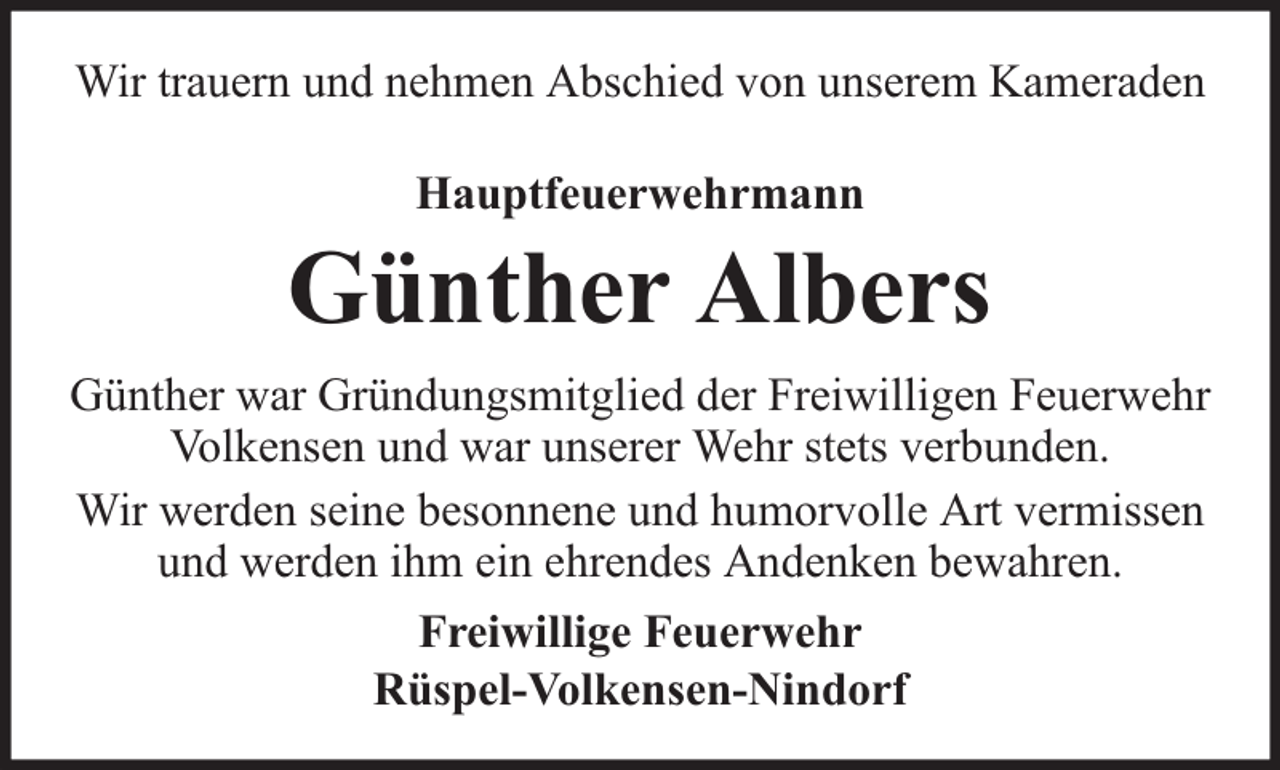<p>Wir trauern und nehmen Abschied von unserem Kameraden<br />Hauptfeuerwehrmann</p><p>Günther Albers<br />Günther war Gründungsmitglied der Freiwilligen Feuerwehr<br />Volkensen und war unserer Wehr stets verbunden.<br />Wir werden seine besonnene und humorvolle Art vermissen<br />und werden ihm ein ehrendes Andenken bewahren.<br />Freiwillige Feuerwehr<br />Rüspel-Volkensen-Nindorf</p>