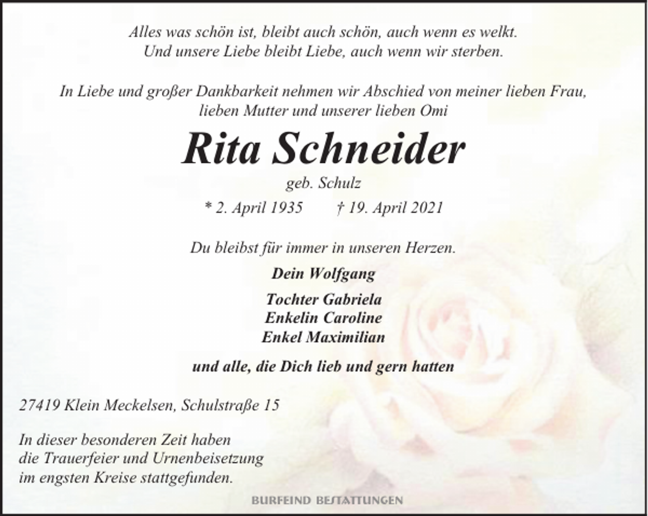 <p>Alles was schön ist, bleibt auch schön, auch wenn es welkt.<br />Und unsere Liebe bleibt Liebe, auch wenn wir sterben.<br />In Liebe und großer Dankbarkeit nehmen wir Abschied von meiner lieben Frau,<br />lieben Mutter und unserer lieben Omi</p><p>Rita Schneider<br />geb. Schulz<br />* 2. April 1935<br />† 19. April 2021</p><p>Du bleibst für immer in unseren Herzen.<br />Dein Wolfgang<br />Tochter Gabriela<br />Enkelin Caroline<br />Enkel Maximilian<br />und alle, die Dich lieb und gern hatten<br />27419 Klein Meckelsen, Schulstraße 15<br />In dieser besonderen Zeit haben<br />die Trauerfeier und Urnenbeisetzung<br />im engsten Kreise stattgefunden.<br />Burfeind Bestattungen</p>
