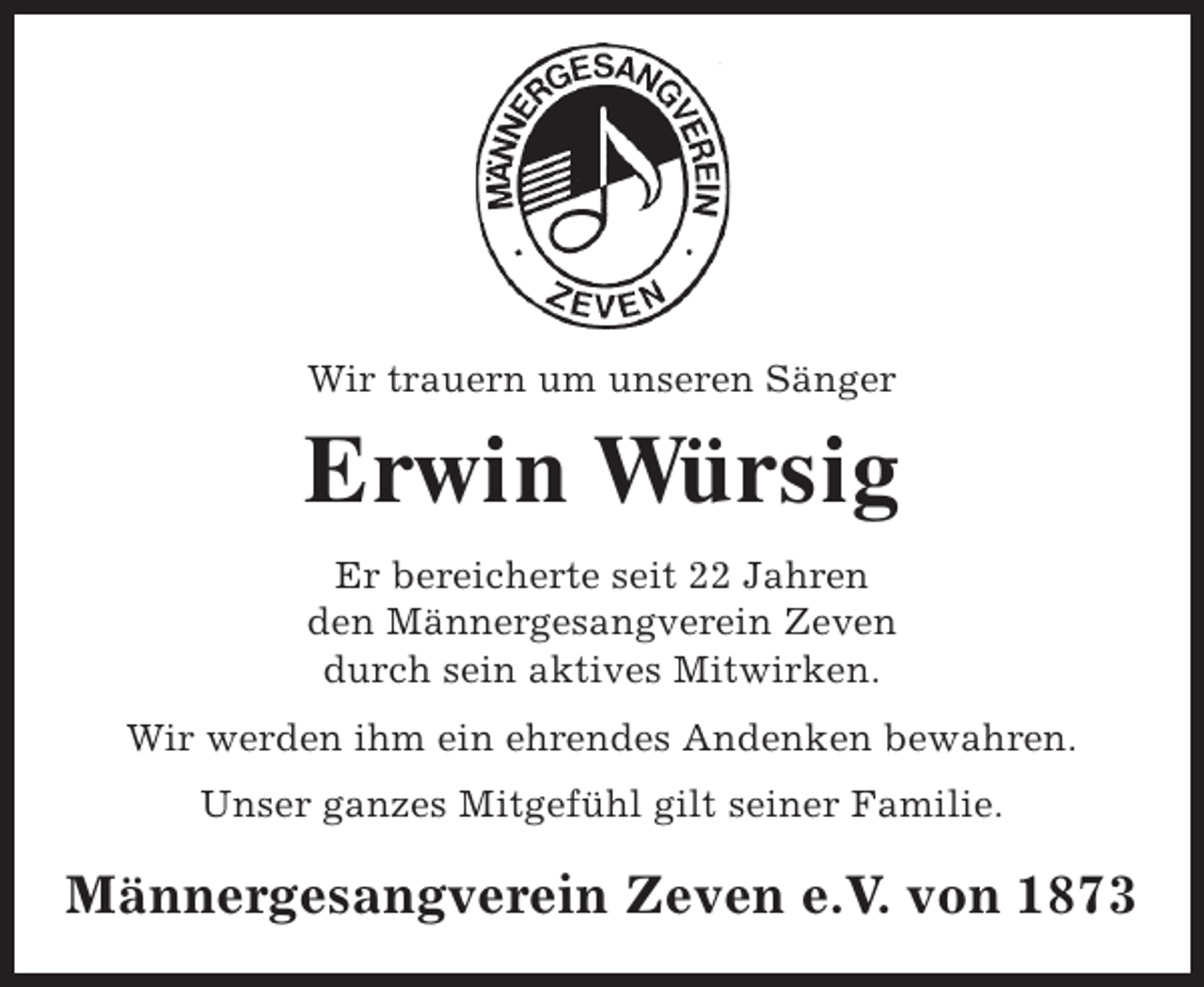 <p>Wir trauern um unseren Sänger</p><p>Erwin Würsig<br />Er bereicherte seit 22 Jahren<br />den Männergesangverein Zeven<br />durch sein aktives Mitwirken.<br />Wir werden ihm ein ehrendes Andenken bewahren.<br />Unser ganzes Mitgefühl gilt seiner Familie.</p><p>Männergesangverein Zeven e.V. von 1873</p>