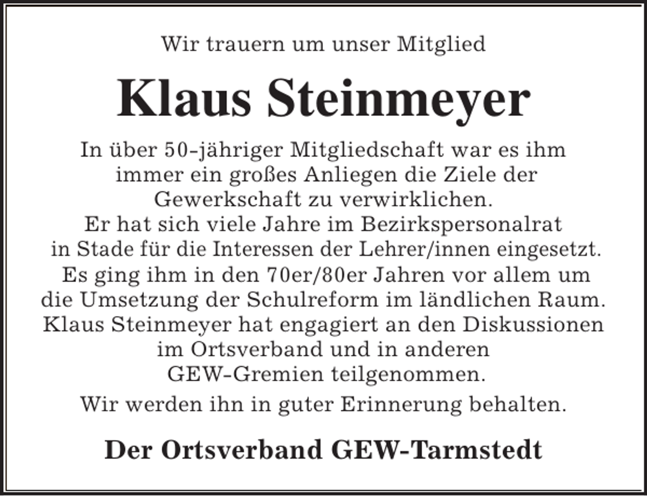 <p>Wir trauern um unser Mitglied</p><p>Klaus Steinmeyer<br />In über 50-jähriger Mitgliedschaft war es ihm<br />immer ein großes Anliegen die Ziele der<br />Gewerkschaft zu verwirklichen.<br />Er hat sich viele Jahre im Bezirkspersonalrat<br />in Stade für die Interessen der Lehrer/innen eingesetzt.<br />Es ging ihm in den 70er/80er Jahren vor allem um<br />die Umsetzung der Schulreform im ländlichen Raum.<br />Klaus Steinmeyer hat engagiert an den Diskussionen<br />im Ortsverband und in anderen<br />GEW-Gremien teilgenommen.<br />Wir werden ihn in guter Erinnerung behalten.</p><p>Der Ortsverband GEW-Tarmstedt</p>