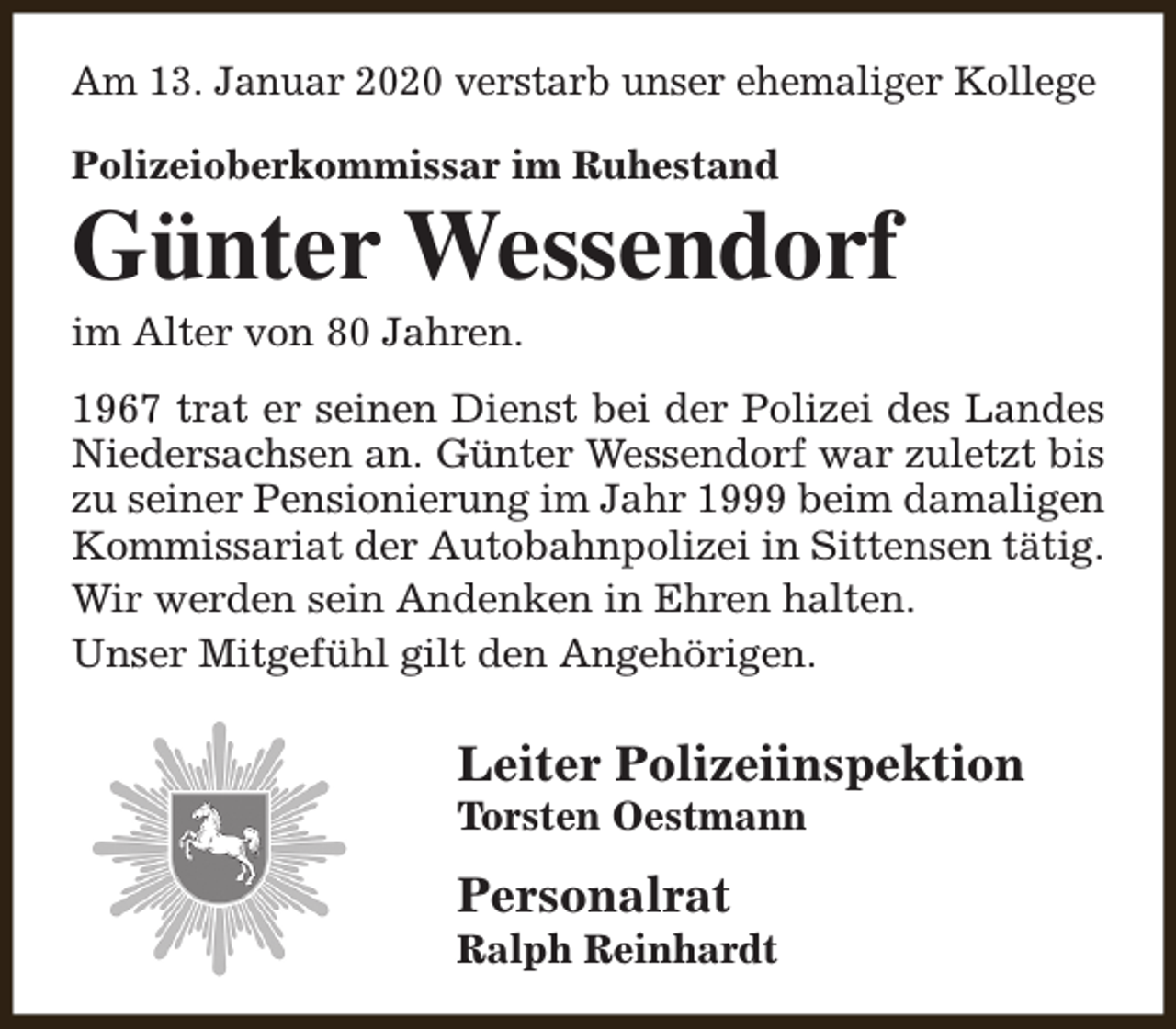 <p>Am 13. Januar 2020 verstarb unser ehemaliger Kollege<br />Polizeioberkommissar im Ruhestand</p><p>Günter Wessendorf<br />im Alter von 80 Jahren.</p><p>1967 trat er seinen Dienst bei der Polizei des Landes<br />Niedersachsen an. Günter Wessendorf war zuletzt bis<br />zu seiner Pensionierung im Jahr 1999 beim damaligen<br />Kommissariat der Autobahnpolizei in Sittensen tätig.<br />Wir werden sein Andenken in Ehren halten.<br />Unser Mitgefühl gilt den Angehörigen.</p><p>Leiter Polizeiinspektion<br />Torsten Oestmann</p><p>Personalrat</p><p>Ralph Reinhardt</p>