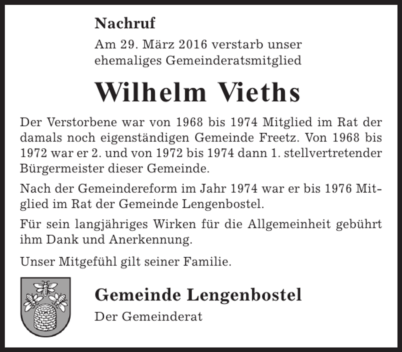 <p>Nachruf<br />Am 29. März 2016 verstarb unser<br />ehemaliges Gemeinderatsmitglied</p><p>Wilhelm Vieths<br />Der Verstorbene war von 1968 bis 1974 Mitglied im Rat der<br />damals noch eigenständigen Gemeinde Freetz. Von 1968 bis<br />1972 war er 2. und von 1972 bis 1974 dann 1. stellvertretender<br />Bürgermeister dieser Gemeinde.<br />Nach der Gemeindereform im Jahr 1974 war er bis 1976 Mitglied im Rat der Gemeinde Lengenbostel.<br />Für sein langjähriges Wirken für die Allgemeinheit gebührt<br />ihm Dank und Anerkennung.<br />Unser Mitgefühl gilt seiner Familie.</p><p>Gemeinde Lengenbostel<br />Der Gemeinderat</p>