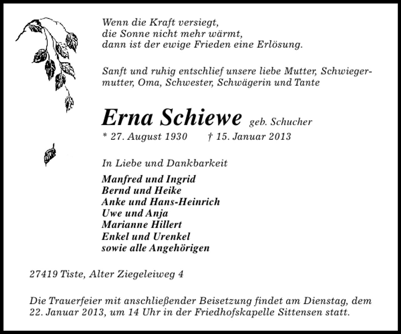 <p>Wenn die Kraft versiegt,<br />die Sonne nicht mehr wärmt,<br />dann ist der ewige Frieden eine Erlösung.<br />Sanft und ruhig entschlief unsere liebe Mutter, Schwiegermutter, Oma, Schwester, Schwägerin und Tante</p><p>Erna Schiewe geb. Schucher</p><p>* 27. August 1930</p><p>† 15. Januar 2013</p><p>In Liebe und Dankbarkeit</p><p>Manfred und Ingrid<br />Bernd und Heike<br />Anke und Hans-Heinrich<br />Uwe und Anja<br />Marianne Hillert<br />Enkel und Urenkel<br />sowie alle Angehörigen<br />27419 Tiste, Alter Ziegeleiweg 4<br />Die Trauerfeier mit anschließender Beisetzung findet am Dienstag, dem<br />22. Januar 2013, um 14 Uhr in der Friedhofskapelle Sittensen statt.</p>