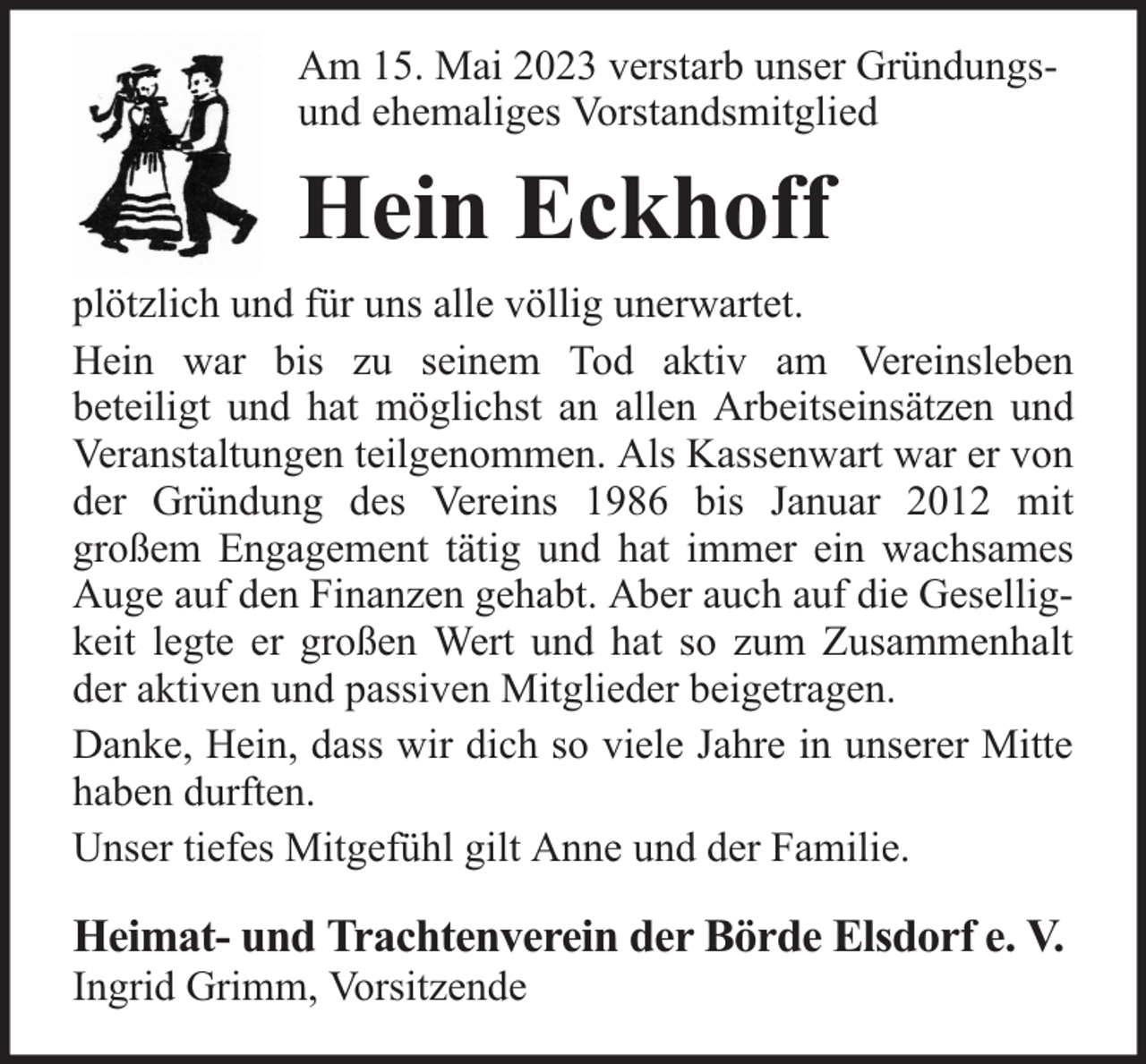 <p>Am 15. Mai 2023 verstarb unser Gründungsund ehemaliges Vorstandsmitglied</p><p>Hein Eckhoff<br />plötzlich und für uns alle völlig unerwartet.<br />Hein war bis zu seinem Tod aktiv am Vereinsleben<br />beteiligt und hat möglichst an allen Arbeitseinsätzen und<br />Veranstaltungen teilgenommen. Als Kassenwart war er von<br />der Gründung des Vereins 1986 bis Januar 2012 mit<br />großem Engagement tätig und hat immer ein wachsames<br />Auge auf den Finanzen gehabt. Aber auch auf die Geselligkeit legte er großen Wert und hat so zum Zusammenhalt<br />der aktiven und passiven Mitglieder beigetragen.<br />Danke, Hein, dass wir dich so viele Jahre in unserer Mitte<br />haben durften.<br />Unser tiefes Mitgefühl gilt Anne und der Familie.</p><p>Heimat- und Trachtenverein der Börde Elsdorf e. V.<br />Ingrid Grimm, Vorsitzende</p>