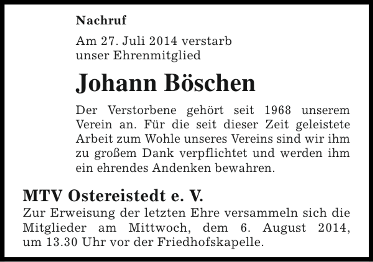 <p>Nachruf<br />Am 27. Juli 2014 verstarb<br />unser Ehrenmitglied</p><p>Johann Böschen<br />Der Verstorbene gehört seit 1968 unserem<br />Verein an. Für die seit dieser Zeit geleistete<br />Arbeit zum Wohle unseres Vereins sind wir ihm<br />zu großem Dank verpflichtet und werden ihm<br />ein ehrendes Andenken bewahren.</p><p>MTV Ostereistedt e. V.</p><p>Zur Erweisung der letzten Ehre versammeln sich die<br />Mitglieder am Mittwoch, dem 6. August 2014,<br />um 13.30 Uhr vor der Friedhofskapelle.</p>