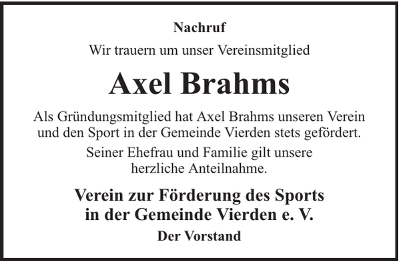 <p>Nachruf<br />Wir trauern um unser Vereinsmitglied</p><p>Axel Brahms<br />Als Gründungsmitglied hat Axel Brahms unseren Verein<br />und den Sport in der Gemeinde Vierden stets gefördert.<br />Seiner Ehefrau und Familie gilt unsere<br />herzliche Anteilnahme.</p><p>Verein zur Förderung des Sports<br />in der Gemeinde Vierden e. V.<br />Der Vorstand</p>