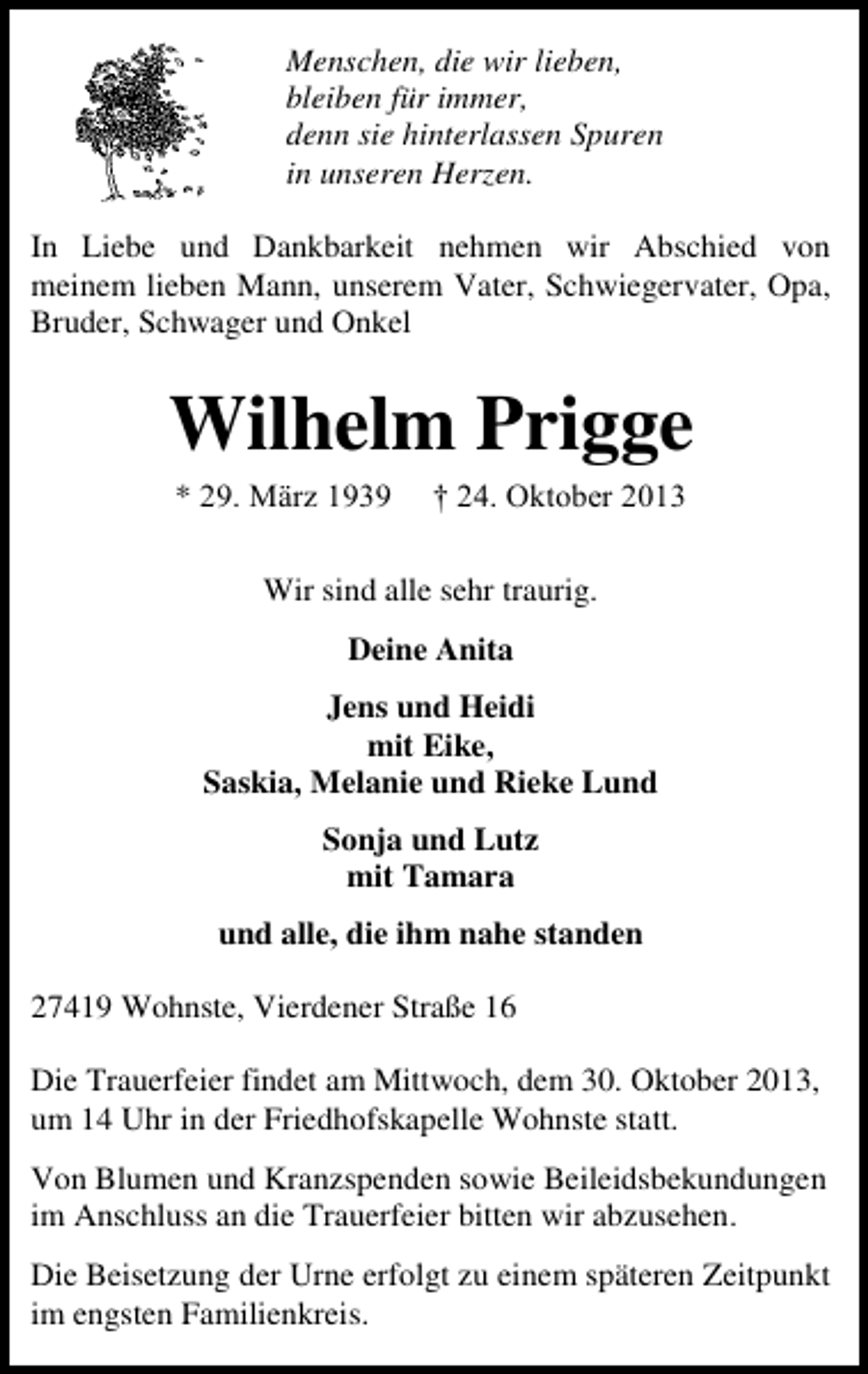 <p>Menschen, die wir lieben,<br />bleiben für immer,<br />denn sie hinterlassen Spuren<br />in unseren Herzen.<br />In Liebe und Dankbarkeit nehmen wir Abschied von<br />meinem lieben Mann, unserem Vater, Schwiegervater, Opa,<br />Bruder, Schwager und Onkel</p>
<p>Wilhelm Prigge<br />* 29. März 1939</p>
<p>† 24. Oktober 2013</p>
<p>Wir sind alle sehr traurig.<br />Deine Anita<br />Jens und Heidi<br />mit Eike,<br />Saskia, Melanie und Rieke Lund<br />Sonja und Lutz<br />mit Tamara<br />und alle, die ihm nahe standen<br />27419 Wohnste, Vierdener Straße 16<br />Die Trauerfeier findet am Mittwoch, dem 30. Oktober 2013,<br />um 14 Uhr in der Friedhofskapelle Wohnste statt.<br />Von Blumen und Kranzspenden sowie Beileidsbekundungen<br />im Anschluss an die Trauerfeier bitten wir abzusehen.<br />Die Beisetzung der Urne erfolgt zu einem späteren Zeitpunkt<br />im engsten Familienkreis.</p>