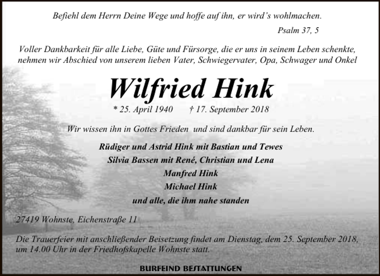 <p>Befiehl dem Herrn Deine Wege und hoffe auf ihn, er wird’s wohlmachen.<br />Psalm 37, 5</p><p>Voller Dankbarkeit für alle Liebe, Güte und Fürsorge, die er uns in seinem Leben schenkte,<br />nehmen wir Abschied von unserem lieben Vater, Schwiegervater, Opa, Schwager und Onkel</p><p>Wilfried Hink<br />* 25. April 1940</p><p>† 17. September 2018</p><p>Wir wissen ihn in Gottes Frieden und sind dankbar für sein Leben.<br />Rüdiger und Astrid Hink mit Bastian und Tewes<br />Silvia Bassen mit René, Christian und Lena<br />Manfred Hink<br />Michael Hink<br />und alle, die ihm nahe standen<br />27419 Wohnste, Eichenstraße 11<br />Die Trauerfeier mit anschließender Beisetzung findet am Dienstag, dem 25. September 2018,<br />um 14.00 Uhr in der Friedhofskapelle Wohnste statt.<br />Burfeind Bestattungen</p>