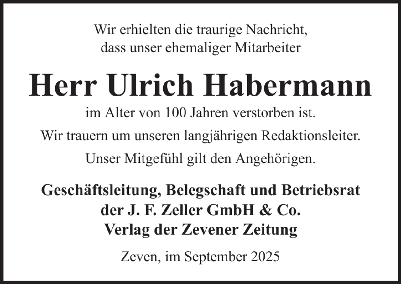 <p>Wir erhielten die traurige Nachricht,<br />dass unser ehemaliger Mitarbeiter</p><p>Herr Ulrich Habermann<br />im Alter von 100 Jahren verstorben ist.<br />Wir trauern um unseren langjährigen Redaktionsleiter.<br />Unser Mitgefühl gilt den Angehörigen.</p><p>Geschäftsleitung, Belegschaft und Betriebsrat<br />der J. F. Zeller GmbH &amp; Co.<br />Verlag der Zevener Zeitung<br />Zeven, im September 2025</p>