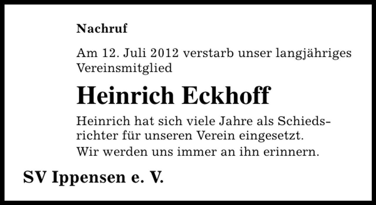 <p>Nachruf<br />Am 12. Juli 2012 verstarb unser langjähriges<br />Vereinsmitglied</p><p>Heinrich Eckhoff</p><p>Heinrich hat sich viele Jahre als Schiedsrichter für unseren Verein eingesetzt.<br />Wir werden uns immer an ihn erinnern.</p><p>SV Ippensen e. V.</p>