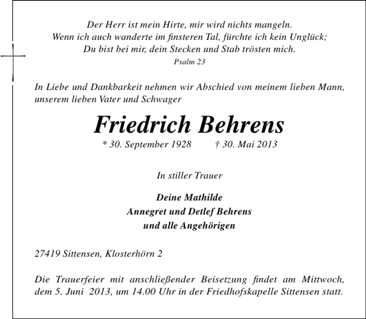 <p>Der Herr ist mein Hirte, mir wird nichts mangeln.<br />Wenn ich auch wanderte im ﬁnsteren Tal, fürchte ich kein Unglück;<br />Du bist bei mir, dein Stecken und Stab trösten mich.<br />Psalm 23</p><p>In Liebe und Dankbarkeit nehmen wir Abschied von meinem lieben Mann,<br />unserem lieben Vater und Schwager</p><p>Friedrich Behrens<br />* 30. September 1928</p><p>† 30. Mai 2013</p><p>In stiller Trauer<br />Deine Mathilde<br />Annegret und Detlef Behrens<br />und alle Angehörigen<br />27419 Sittensen, Klosterhörn 2<br />Die Trauerfeier mit anschließender Beisetzung ﬁndet am Mittwoch,<br />dem 5. Juni 2013, um 14.00 Uhr in der Friedhofskapelle Sittensen statt.</p>