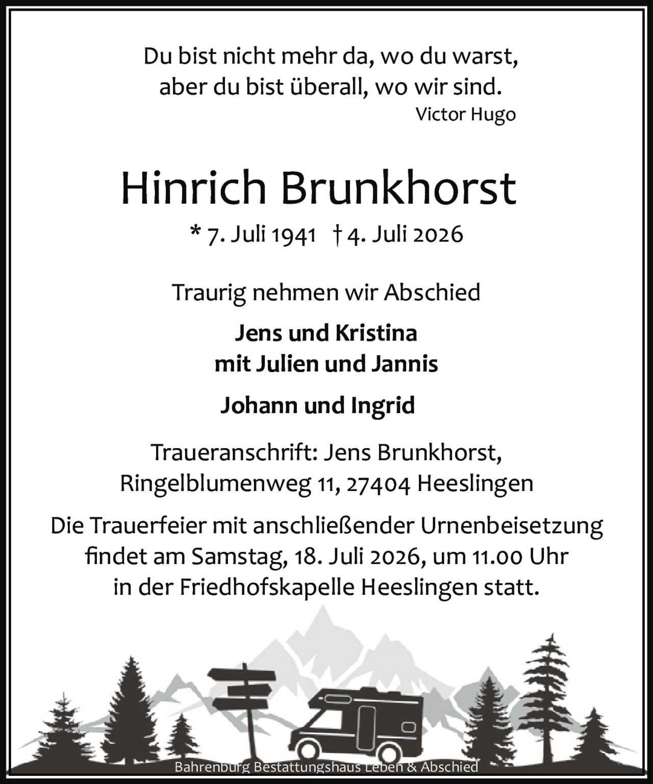 <p><i>Du bist nicht mehr da, wo du warst,<br>aber du bist überall, wo wir sind.<br>Victor Hugo</i></p><p><strong>Hinrich Brunkhorst</strong><br>* 7. Juli 1941 † 4. Juli 2026</p><p>Traurig nehmen wir Abschied</p><p><strong>Jens und Kristina<br>mit Julien und Jannis<br>Johann und Ingrid</strong></p><p>Traueranschrift: Jens Brunkhorst,<br>Ringelblumenweg 11, 27404 Heeslingen</p><p>Die Trauerfeier mit anschließender Urnenbeisetzung findet am Samstag, 18. Juli 2026, um 11.00 Uhr in der Friedhofskapelle Heeslingen statt.</p><p>Bahrenburg Bestattungshaus Leben & Abschied</p>