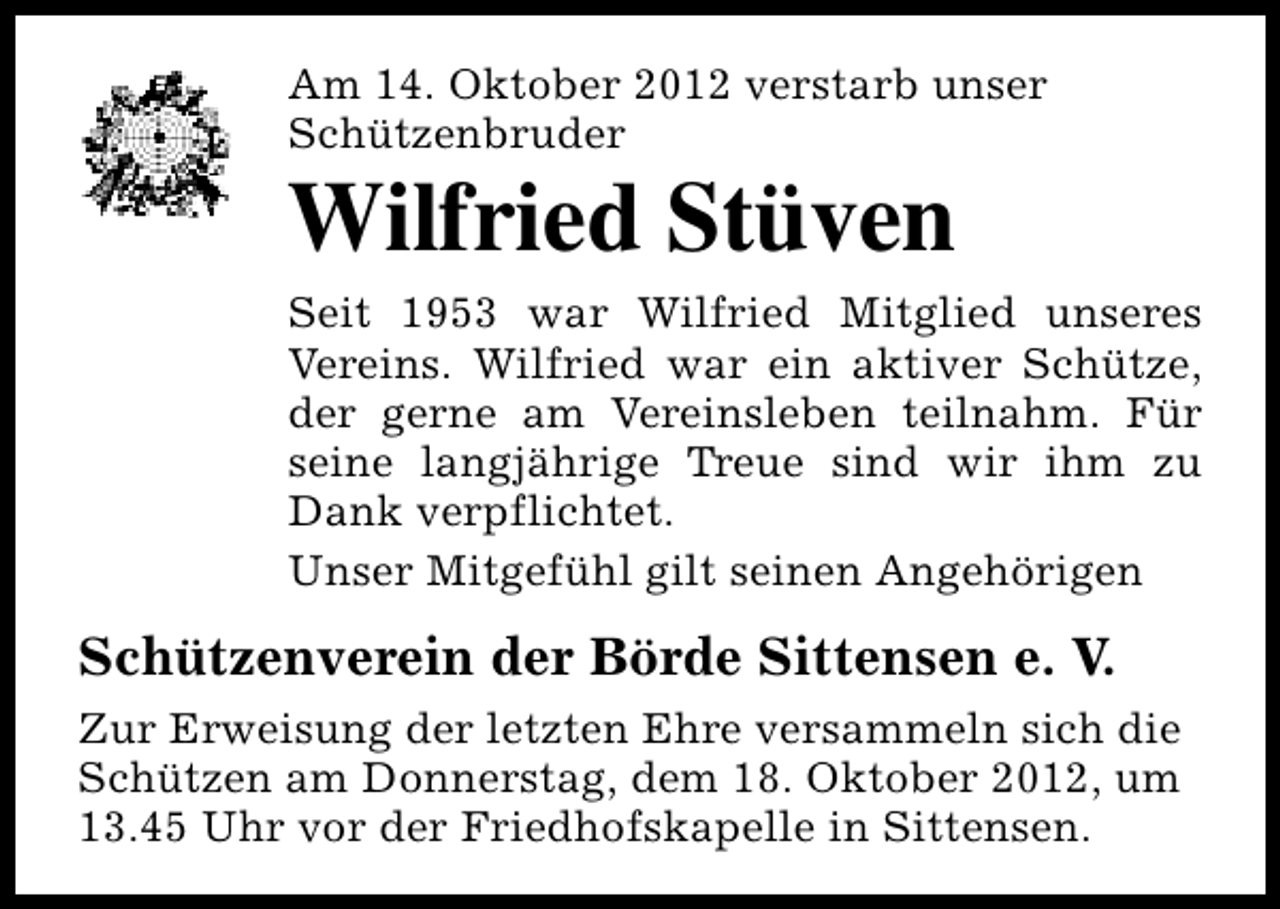 <p>Am 14. Oktober 2012 verstarb unser<br />Schützenbruder</p><p>Wilfried Stüven</p><p>Seit 1953 war Wilfried Mitglied unseres<br />Vereins. Wilfried war ein aktiver Schütze,<br />der gerne am Vereinsleben teilnahm. Für<br />seine langjährige Treue sind wir ihm zu<br />Dank verpflichtet.<br />Unser Mitgefühl gilt seinen Angehörigen</p><p>Schützenverein der Börde Sittensen e. V.<br />Zur Erweisung der letzten Ehre versammeln sich die<br />Schützen am Donnerstag, dem 18. Oktober 2012, um<br />13.45 Uhr vor der Friedhofskapelle in Sittensen.</p>