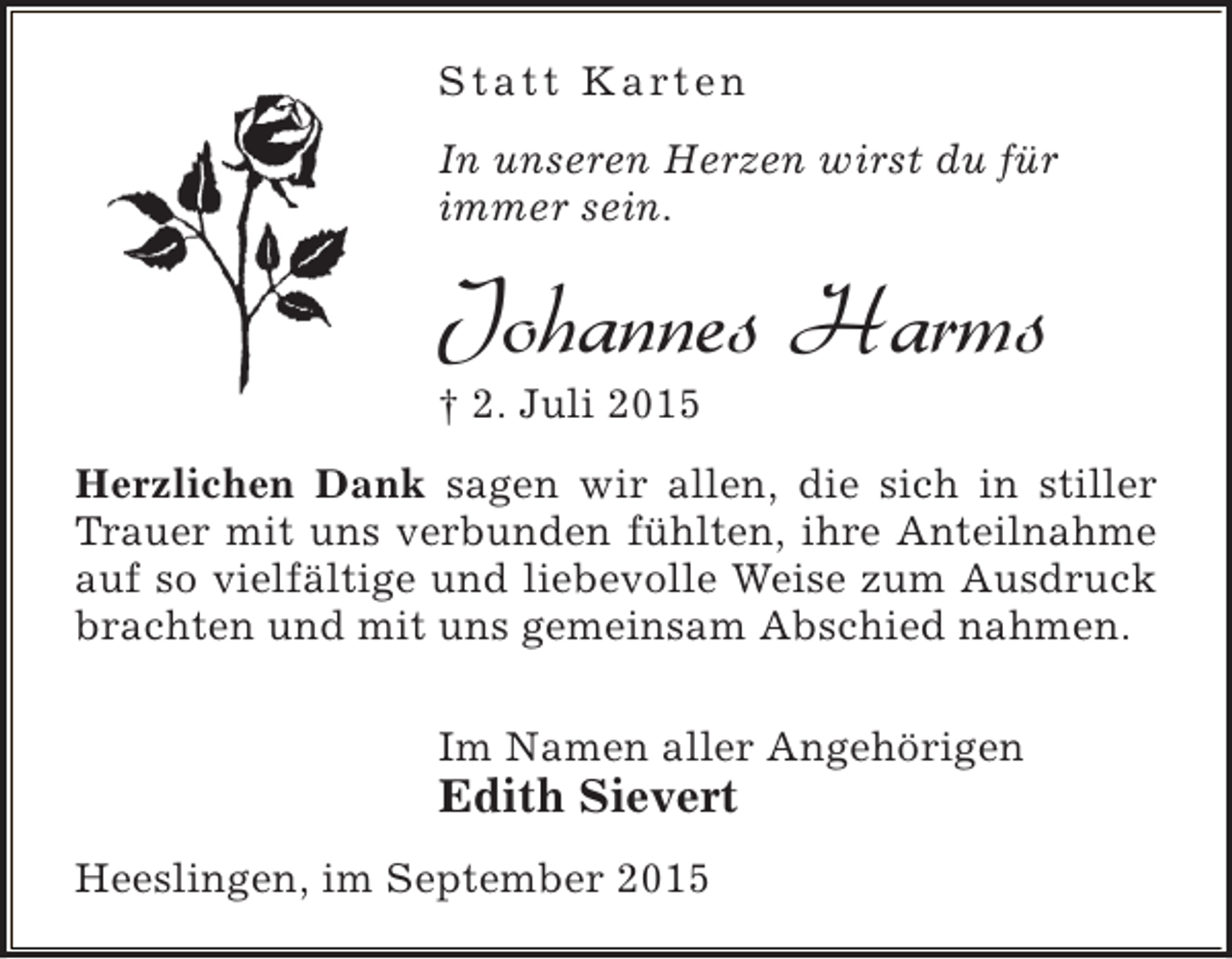 <p>S t a t t K a rt e n<br />In unseren Herzen wirst du für<br />immer sein.</p><p>Johannes Harms<br />† 2. Juli 2015</p><p>Herzlichen Dank sagen wir allen, die sich in stiller<br />Trauer mit uns verbunden fühlten, ihre Anteilnahme<br />auf so vielfältige und liebevolle Weise zum Ausdruck<br />brachten und mit uns gemeinsam Abschied nahmen.<br />Im Namen aller Angehörigen</p><p>Edith Sievert<br />Heeslingen, im September 2015</p>