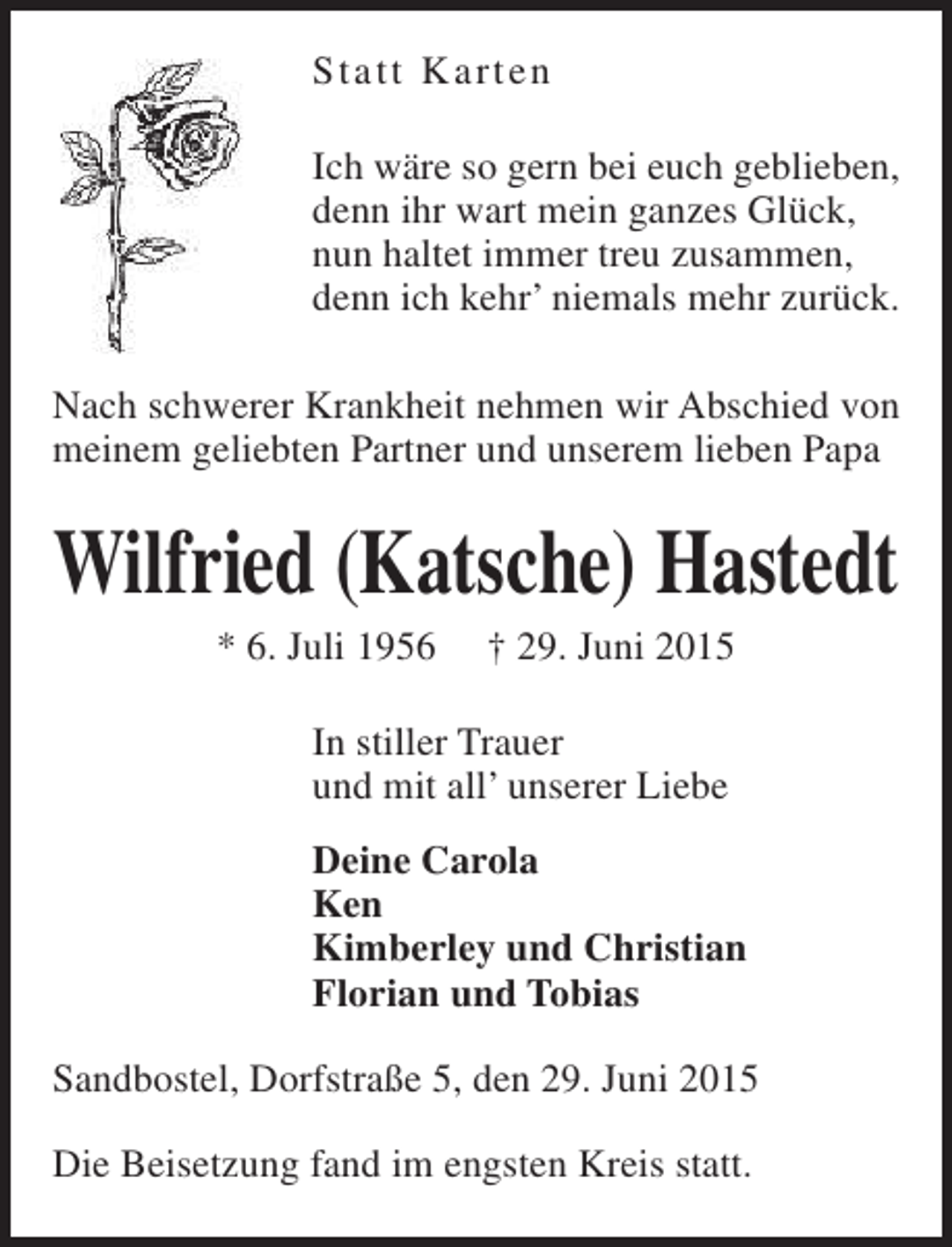<p>Statt Ka rten<br />Ich wäre so gern bei euch geblieben,<br />denn ihr wart mein ganzes Glück,<br />nun haltet immer treu zusammen,<br />denn ich kehr’ niemals mehr zurück.<br />Nach schwerer Krankheit nehmen wir Abschied von<br />meinem geliebten Partner und unserem lieben Papa</p><p>Wilfried (Katsche) Hastedt<br />* 6. Juli 1956</p><p>† 29. Juni 2015</p><p>In stiller Trauer<br />und mit all’ unserer Liebe<br />Deine Carola<br />Ken<br />Kimberley und Christian<br />Florian und Tobias<br />Sandbostel, Dorfstraße 5, den 29. Juni 2015<br />Die Beisetzung fand im engsten Kreis statt.</p>